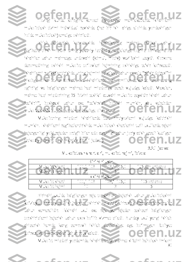 Hozirgi   kunda   ko‘pgina   sanoati   rivojlangan   mamlakatlarda   ishchilarni
mukofotlash   tizimi   individual   ravishda   (har   bir   ish-   chiga   alohida   yondashilgan
holda mukofotlash) amalga oshiriladi.
Ishlab   chiqarish   korxonasida   ishchilarning   mehnat   natijasi   uchun
rag‘batlantirish   miqdori   uning   yakuniy   iqtisodiy   natijalariga   bog‘liq   bo‘lsagina   bu
ishchilar   uchun   mehnatga   undovchi   (stimul,   motiv)   vazifasini   utaydi.   Korxona
daromadining   oshishi   mukofot   to‘lovlari   hajmining   oshishiga   ta’sir   ko‘rsatadi.
Ishchilarni rag‘batlantirishda uning hajmini belgilash uchun avvalo “ta’sir doirasi”ni
hisobga   olish   lozim   bo‘ladi.   Bu   ishchilarda   turli   omillar   ta’sirida:   mehnatning
og‘irligi   va   belgilangan   mehnat   haqi   miqdoriga   qarab   vujudga   keladi.   Masalan,
mehnat   haqi   miqdorining   25   foizini   tashkil   etuvchi   mukofot   qaysidir   ishchi   uchun
“ta’sirli”,   boshqasi   uchun   esa   “ta’sirsiz”   bo‘lishi   mumkin,   shu   sababdan
mukofotlashda bu jihatlarni ham hisobga olish zarur.
Mukofotning   miqdori   ishchilarda   turli   imtiyozlarni   vujudga   keltirishi
mumkin. Ishchilarni rag‘batlantirishda mukofotlash shartlarini turli usullarda rejani
bajarganligi yoki rejadan ortig‘i bilan ado etganligi uchun joriy etish orqali kutilgan
iqtisodiy natijani olish mumkin (3.3.1-jadval).
3.2.1-jadval
Mukofotlash shartlari, mukofot hajmi, foizda
Birinchi usul
Mukofot sharti 100,1-103 103,1-105,0 105   dan   ortiqroq
Mukofot hajmi 205	3
Ikkinchi usul
Mukofot sharti 100,1-103 103,1-105,0 105   ortiqroq
Mukofot hajmi 10	
3	5
Birinchi   usulda   belgilangan   reja   topshiriqni   bajarish   uchun   mukofotlashni
ko‘zlaydi. Bunday usul ish hajmini oshirish imkoni (zahirasi) bo‘lmagan korxonalar
uchun   samaralidir.   Ikkinchi   usul   esa   reja   va   rejadan   tashqari   belgilangan
topshiriqlarni   bajarish   uchun   asos   bo‘lib   xizmat   qiladi.   Bunday   usul   yangi   ishlab
chiqarish   hamda   keng   qamrovli   ishlab   chiqarishga   ega   bo‘lmagan   faoliyat
ko‘rsatuvchi korxonalar uchun mos keladi.
Mukofot   miqdori   yordamida   ishchilarning   mehnat   sifatini   baholash   imkoni
80 