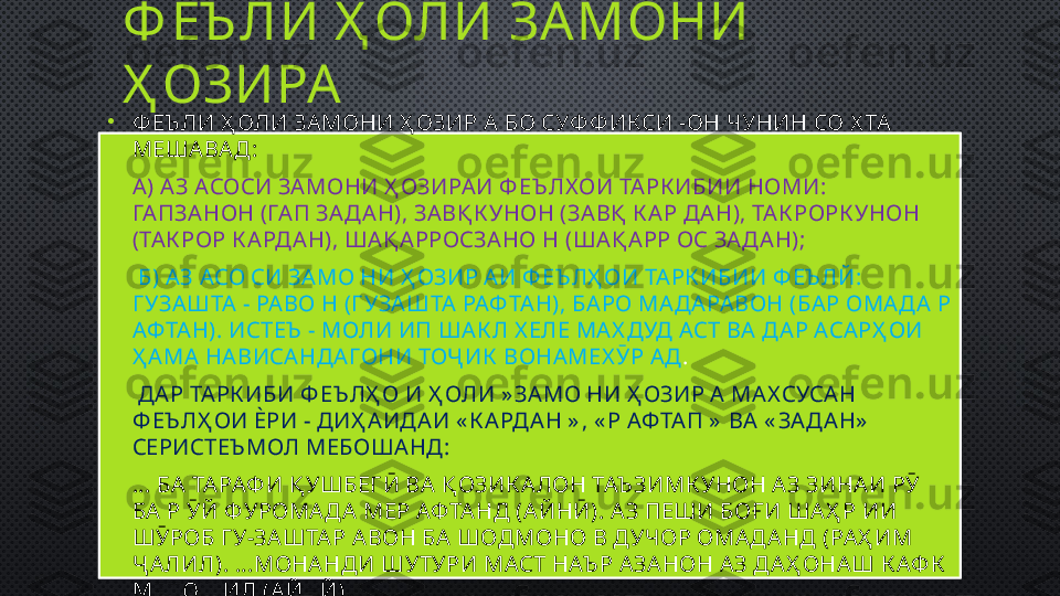 Ф ЕЪ ЛИ Ҳ ОЛИ ЗА МОНИ 
Ҳ ОЗИРА
•
Ф ЕЪ ЛИ Ҳ ОЛИ ЗА МОНИ Ҳ ОЗИР А  БО СУФ Ф ИКСИ -ОН ЧУНИН СО Х ТА  
МЕША ВА Д: 
•
А ) А З АСОСИ ЗА МОНИ Ҳ ОЗИРА И Ф ЕЪ ЛХ ОИ ТА РК ИБИИ НОМИ: 
ГА ПЗА НОН (ГА П ЗА ДА Н), ЗА ВҚ К УНОН (ЗА ВҚ  К А Р ДА Н), ТА К РОРК УНОН 
(ТА К РОР К А РДА Н), ША Қ А РРОСЗА НО Н (ША Қ А РР ОС ЗАД А Н);
•
  Б) АЗ АСО СИ ЗА МО НИ Ҳ ОЗИР А И Ф ЕЪ ЛҲ ОИ ТА РК ИБИИ Ф ЕЪ ЛЙ: 
Г УЗА ШТА  - РА ВО Н (Г УЗА ШТА  РАФ ТА Н), БА РО МА ДА РА ВОН (БА Р ОМА ДА  Р 
АФ ТА Н). ИСТЕЪ  - МОЛИ ИП ША К Л Х ЕЛЕ МА Х ДУД АСТ ВА  Д А Р АСА РҲ ОИ 
Ҳ А МА  НА ВИСА НДА ГОНИ ТОҶ ИК  ВОНА МЕХ ӮР А Д .
•
  ДА Р ТАРК ИБИ Ф ЕЪ ЛҲ О И Ҳ ОЛИ » ЗА МО НИ Ҳ ОЗИР А  МА Х СУСА Н 
Ф ЕЪ ЛҲ ОИ ЀРИ - ДИҲ А ИДА И « К А РДА Н » , « Р АФ ТА П »  ВА  « ЗА ДА Н»  
СЕРИСТЕЪ МОЛ МЕБОША НД: 
•
... БА  ТА РАФ И Қ УШБЕГӢ ВА  Қ ОЗИК А ЛОН ТАЪ ЗИМК УНОН А З ЗИНА И РӮ 
БА  Р ӮЙ Ф УРОМА ДА  МЕР АФ ТА НД (А ЙНӢ). А З ПЕШИ БОҒИ ША Ҳ Р ИИ 
ШӮРОБ Г У-ЗА ШТА Р А ВОН БА  ШОДМОНО В ДУЧОР ОМАД А НД (РА Ҳ ИМ 
Ҷ А ЛИЛ). ...МОНА НДИ ШУТУРИ МАСТ НАЪ Р А ЗА НОН А З Д АҲ ОНА Ш К АФ К  
МЕПОШИД (А ЙНЙ) . 