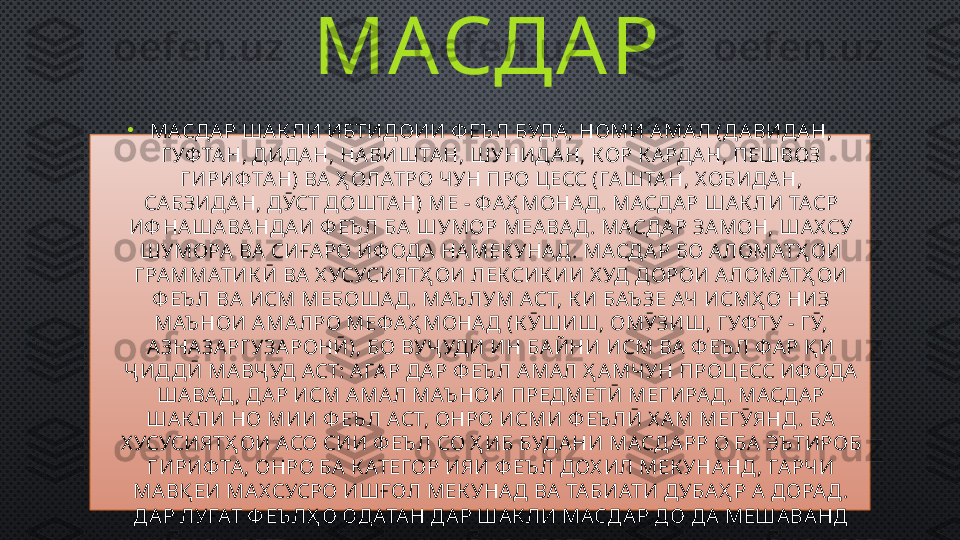 МАСДА Р 
•
МАСДА Р ША К ЛИ ИБТИДОИИ Ф ЕЪ Л БУДА , НОМИ А МА Л (ДА ВИДА Н, 
Г УФ ТА Н, ДИДА Н, НАВИШТА Н, ШУНИДА Н, КОР К А РДА Н, ПЕШВОЗ 
Г ИРИФ ТА Н) ВА  Ҳ ОЛАТРО ЧУН ПРО ЦЕСС (ГА ШТА Н, Х ОБИДА Н, 
СА БЗИДА Н, ДӮСТ ДОШТА Н) МЕ - Ф АҲ МОНА Д . МАСДА Р ША К ЛИ ТАСР 
ИФ НА ША ВА НДА И Ф ЕЪ Л БА  ШУМОР МЕА ВА Д . МАСД А Р ЗА МОН, ША Х СУ 
ШУМОРА  ВА  СИҒА РО ИФ ОДА  НА МЕК УНАД . МАСДА Р БО А ЛОМАТҲ ОИ 
Г РА ММАТИК Ӣ ВА  Х УСУСИЯТҲ ОИ ЛЕКСИК ИИ Х УД ДОРОИ А ЛОМАТҲ ОИ 
Ф ЕЪ Л ВА  ИСМ МЕБОША Д . МАЪ ЛУМ АСТ, К И БАЪ ЗЕ АЧ ИСМҲ О НИЗ 
МАЪ НОИ А МА ЛРО МЕФА Ҳ МОНА Д (К ӮШИШ, ОМӮЗИШ, ГУФ ТУ - Г Ӯ, 
А ЗНА ЗА РГ УЗАРОНӢ), БО ВУҶ УДИ ИН БА ЙНИ ИСМ ВА  Ф ЕЪ Л Ф А Р Қ И 
Ҷ ИД ДӢ МА ВҶ УД АСТ: А ГА Р ДА Р Ф ЕЪ Л А МА Л Ҳ АМЧУН ПРОЦЕСС ИФ ОДА  
ША ВА Д , ДА Р ИСМ А МА Л МАЪ НОИ ПРЕДМЕТӢ МЕГ ИРА Д . МАСДА Р 
ША К ЛИ НО МИИ Ф ЕЪ Л АСТ, ОНРО ИСМИ Ф ЕЪ ЛӢ Х А М МЕГ ӮЯНД . БА  
Х УСУСИЯТҲ ОИ АСО СИИ Ф ЕЪ Л СО Ҳ ИБ БУД АНИ МАСДА РР О БА  ЭЪТИРОБ 
Г ИРИФ ТА , ОНРО БА  К АТЕГОР ИЯИ Ф ЕЪ Л ДОХ ИЛ МЕК УНА НД , ГА РЧИ 
МА ВҚ ЕИ МА Х СУСРО ИШҒОЛ МЕК УНА Д ВА  ТА БИАТИ ДУБА Ҳ Р А  ДОРА Д . 
ДА Р ЛУҒАТ Ф ЕЪ ЛҲ О ОДАТА Н ДА Р ША К ЛИ МАСДА Р ДО ДА  МЕШАВА НД 