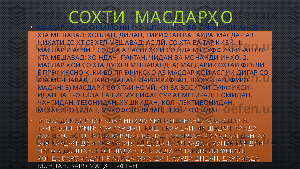 СОХ ТИ  МАСДА РҲ О
•
МАСДА Р А З АСОСИ ЗА МО НИ Г УЗА ШТА И Ф ЕЪ Л БО СУФ Ф ИКСИ -А Н СО 
Х ТА  МЕША ВА Д: Х ОНДА Н, ДИДА Н, Г ИРИФ ТА Н ВА  ҒА ЙРА . МАСДА Р А З 
Ҷ ИҲ АТИ СО Х Т СЕ Х ЕЛ МЕША ВА Д: АС ЛӢ, СО Х ТА  ВА  ТА Р К ИБӢ. 1. 
МАСДА Р И АСЛӢ Ѐ СОД Д А  А З АСОСҲ О И СО Д ДА  БО СУФ Ф ИКСИ -АН СО 
Х ТА  МЕША ВА Д: Х О НДАН, Г УФ ТА Н, ЧИД А Н ВА  МОНА НД И ИНҲ О. 2. 
МАСДА Р Ҳ ОИ СО Х ТА  ДУ Х ЕЛ МЕША ВА НД: А ) МАСД А РИ СОХ ТА И Ф ЕЪ ЛЙ 
Ѐ ПРЕФ ИКСНО К , К И БО ПР ЕФ ИКСҲ О А З МАСДА Р Ҳ ОИ АСЛИИ ДИГА Р СО 
Х ТА  МЕ -ША ВА Д: ДА РО МА ДА Н, ДА РГ ИРИФ ТАН, ВО Х ӮРДА Н, Ф УРО 
МА ДА Н; Б) МАСДА РИ СО Х ТА И НОМӢ, К И БА  ВОСИТА И СУФ Ф ИКСИ -
ИДА Н ВА  Ѐ -ОНИД А Н А З ИСМУ СИФ АТ СУР АТ МЕГ ИРА Д: НОМИДА Н, 
ЧА НГИДА Н, ТЕЗОНИДА Н, Х УШК ИДА Н, КОЛ -ЛЕК ТИВОНИДА Н, 
МЕХ А НИКОНИДА Н, МУКОФ ОТОНИДА Н, ТЕХ НИКОНИДА Н.
•
  3. МАСДА Р Ҳ ОИ ТА Р К ИБӢ НИЗ ДУ Х ЕЛ МЕШАВА НД : А ) МАСДА Р И 
ТА РК ;'-БИИ НОМӢ: КОР К А Р ДА Н, К ИШТ К А Р ДА Н, ЯК  ШУДА П, Х А НДА  
К А Р Д А Н, ИСТИ -Ф ОДА  БУР ДА Я, БА  ДАСТ ОВА РДА Н, А З Х УД К А РДА Н, А З 
БА Р К А РДА Н, ДА М Г ИРИФ ТА Н, ЀД ДОДА Н, ГА П ЗА ДА Н, Х УНУК  Х ӮР ДА Н, 
НИГО Ҳ  ДОШТА Н, НЕСТ ШУДА Н; Б) М АСДА РИ ТА РК ИБИИ Ф ЕЪ ЛӢ: 
Х ОНДА  БА РОМА ДА Н, Р АСИДА  ОМА  -ДАН, Х ӮРДА  ДИД А Н, ДА РОМА ДА  
МОНДА Н, БАРО МА ДА  Р АФ ТА Н 