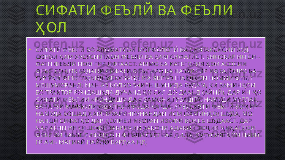 СИФАТИ Ф ЕЪ ЛЙ ВА  Ф ЕЪ ЛИ 
Ҳ ОЛ
•
СИФ АТИ Ф ЕЪ ЛЙ БО А ЛОМАТҲ ОИ МОРФ ОЛОГЙ ВА СИНТА КСИСИИ Х УД 
ДОРОИ Ҳ А М Х УСУСИЯТҲ ОИ Ф ЕЪ ЛӢ ВА  Ҳ А М СИФ АТИСТ. БИНОБА Р ИН СИ -
Ф АТИ Ф ЕЪ ЛӢ НОМ Г ИР ИФТА АСТ. А ММО БА  К АТЕГОРИЯ Ҳ ОИ АСОСИИ 
Ф ЕЪ Л СО Ҳ ИБ БУДА НИ СИФ АТИ Ф ЕЪ ЛИРО БА  НА ЗА Р ГИР ИФ ТА , ОНРО БА  
Г УР ӮҲ И Ф ЕЪ Л ДОХ ИЛ МЕК УНА НД В А  ЯК Е А З ША К ЛҲ ОИ НОМИИ Ф ЕЪ Л 
МЕШУМОРА НД: МА Н А З КОЛХ О ЗЧИЀН ШУНИДА  БУДА М, К И ЗА МИНҲ ОИ 
БО ТРАК ТОР РОНДА ШУДА  ДУЧА НД Ҳ О СИЛ ДО ДА А НД (А ЙНЙ). ДА Р ИН Ҷ О 
СИФ АТИ Ф ЕЪ ЛИИ « РОНДА ШУ-ДА  »  ЗА МОНИ Г УЗА ШТА , НА МУДИ МУТЛА Қ  
ВА  ТАРЗИ МАФ ЪУЛИ Ф ЕЪ ЛРО ИФ ОДА  К А РДА , Х УЕУСИЯТИ Ф ЕЪ ЛӢ ЗО Ҳ ИР 
НА МУДА  БОША Д Ҳ А М, МУА ЙЯНК УНА НДА И ИСМ (ЗА МИНҲ О) ШУДА , МО 
НА НДИ СИФ АТҲ О ДА Р Қ ОЛИБИ ИБОРА И ИЗОФ Ӣ ВОҚ ЕЪ  ШУДА АСТ. ДА Р 
Ҷ А Р А ЀНИ ИНК ИШОФ И ТАЪ РИХ ИИ ЗА БОНИ А ДА БИИ ТОҶ ИК  Ҷ ИҲ АТҲ ОИ 
Ф ЕЪ ЛИИ БАЪ ЗЕ СИФ АТҲ О И Ф ЕЪ ЛӢ СУСТ ГА Р ДИДА , Х УСУСИЯТҲ ОИ НА ВИ 
Г Р А М - МАТИК Ӣ ПА ЙДО К А РДА А  НД . 