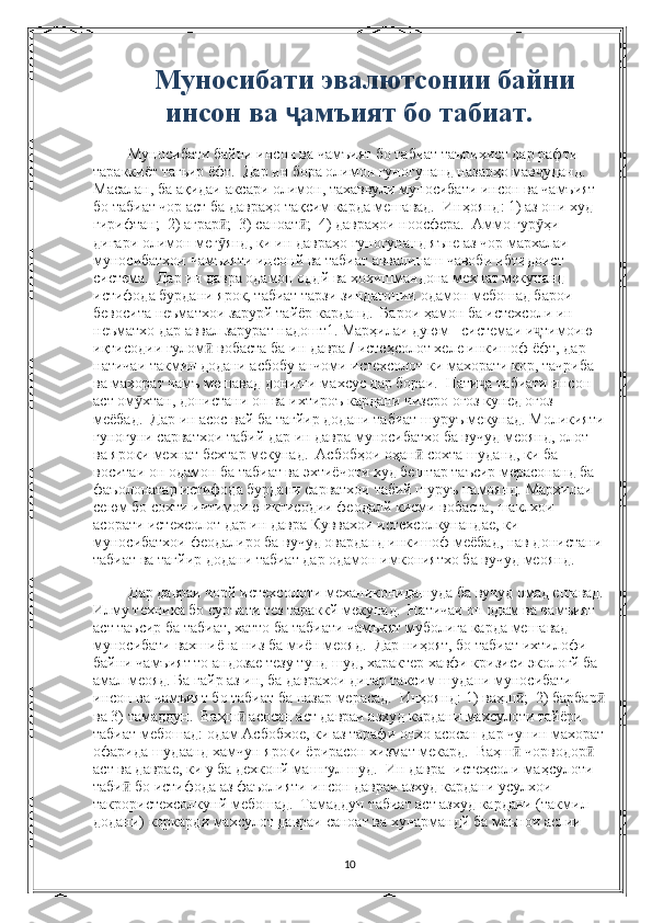 Муносибати эвалютсонии байни
инсон ва  ҷ амъият бо табиат.
 Муносибати байни инсон ва чамъият бо табиат таърихист дар рафти 
тараккиёт тагьир ёфт.  Дар ин бора олимон гуногунанд назарҳо мав уданд.  ҷ
Масалан, ба ақидаи аксари олимон, тахаввули муносибати инсон ва чамъият 
бо табиат чор аст ба давраҳо тақсим карда мешавад.  Инҳоянд: 1) аз они худ 
гирифтан;  2) аграр ;  3) саноат ;  4) давраҳои ноосфера.  Аммо гур ҳи 	
ӣ ӣ ӯ
дигари олимон мег янд, ки ин давраҳо гуногунанд яъне аз чор мархалаи 
ӯ
муносибатхои чамъияти инсонй ва табиат аввалинаш чавоби ибтидоист 
система.  Дар ин давра одамон оддй ва хохишмандона мехнат мекунанд  
истифода бурдани ярок, табиат тарзи зиндагонии одамон мебошад барои 
бевосита неъматхои зарурй тайёр карданд.  Барои ҳамон ба истехсоли ин 
неъматхо дар аввал зарурат надошт1. Марҳилаи дуюм - системаи и тимоию 	
ҷ
иқтисодии ғулом  вобаста ба ин давра / истеҳсолот хеле инкишоф ёфт, дар 	
ӣ
натичаи такмил додани асбобу анчоми истехсолот ки махорати кор, тачриба 
ва махорат чамъ мешавад дониши махсус дар бораи.  Нати а табиати инсон 	
ҷ
аст ом хтан, донистани он ва ихтироъ кардани чизеро оғоз кунед оғоз 	
ӯ
меёбад.  Дар ин асос вай ба тагйир додани табиат шуруъ мекунад. Моликияти
гуногуни сарватхои табий дар ин давра муносибатхо ба вучуд меоянд, олот 
ва яроки мехнат бехтар мекунад.  Асбобҳои оҳан  сохта шуданд, ки ба 	
ӣ
воситаи он одамон ба табиат ва эхтиёчоти худ бештар таъсир мерасонанд ба 
фаъолонатар истифода бурдани сарватхои табий шуруъ намоянд. Мархилаи 
сеюм бо сохти ичтимоию иктисодии феодалй кисми вобаста, шаклхои 
асорати истехсолот дар ин давра Куввахои истехсолкунандае, ки 
муносибатхои феодалиро ба вучуд оварданд инкишоф меёбад, нав донистани
табиат ва тагйир додани табиат дар одамон имкониятхо ба вучуд меоянд.
 Дар давраи чорй истехсолоти механиконидашуда ба вучуд омад ешавад.
Илму техника бо суръати тез тараккй мекунад.  Натичаи он одам ва чамъият 
аст таъсир ба табиат, хатто ба табиати чамъият муболига карда мешавад 
муносибати вахшиёна низ ба миён меояд.  Дар ниҳоят, бо табиат ихтилофи 
байни чамъият то андозае тезу тунд шуд, характер хавфи кризиси экологй ба 
амал меояд. Ба гайр аз ин, ба даврахои дигар таксим шудани муносибати 
инсон ва чамъият бо табиат ба назар мерасад.  Инҳоянд: 1) ваҳш ;  2) барбар	
ӣ ӣ
ва 3) тамаддун.  Ваҳш  асосан аст давраи азхуд кардани махсулоти тайёри 	
ӣ
табиат мебошад: одам Асбобхое, ки аз тарафи онхо асосан дар чунин махорат
офарида шудаанд хамчун яроки ёрирасон хизмат мекард.  Ваҳш  чорводор  	
ӣ ӣ
аст ва даврае, ки у ба дехконй машгул шуд.  Ин давра -истеҳсоли маҳсулоти 
таби  бо истифода аз фаъолияти инсон давраи азхуд кардани усулхои 	
ӣ
такрористехсолкунй мебошад.  Тамаддун табиат аст азхуд кардани (такмил 
додани) коркарди махсулот давраи саноат ва хунармандй ба маънои аслии 
10 