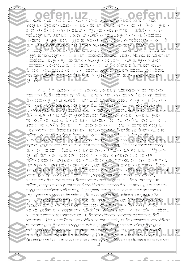 алокаманд аст.  Доно  со-циалй-иктисодй ва маданй асос ёфтанро исбот 
мекунад  Суръати афзоиши наели башар, «маданияти инсоният  Зиёд шудани 
энергияи биогеохимикй «ва аз ин ру, хаёти чамъият танг  Сабаби ин илми 
тафаккур аст.  Дар асос, одам  аз хамай дигар мавчудоти зинда биосфера  
Сифаташ гуногун аст.  шуур ва  Мохияти омилро илми тафаккури инкишоф  
ва роли чамъият дар координациям махдуди муносибатхо  бозид. 
Идоракунии оқилонаи  омеа ва табиат, истифодаи табиат аз инсон, такя ба ҷ
шуур ва тафаккури инсон   дар ноосфера ба амал меояд.   омеа ва табиат дар	
ӣ Ҷ
ноосфера  намуди муносибатҳои маҳдуди экология одам ва муҳити зист 
протсессхо, системахо.  Ноосфераи инсон аз биосфера вобаста аст ҳамаи 
блокҳо низ алоқаманданд - литосфера, гидросфера, атмосфера, педосфера, 
тамоми табиат датто дар фазой танги худаш бе-чор ва зинда аст таъсири 
сунъй.
  И.В.  Вернадский нишон медихад, ки аклу тафаккури инсон таъсири 
геология ба биосфераи сунъй ва  На танҳо таълими солим, балки ҳушёр  ва 	
ӣ
фидокории   низ аз ҳама бештар талаб карда мешавад.  Инчунин кобилияти 	
ӯ
танги пешгирй карданй экологияи фалокат баён ёфтаанд.  Ба андешаи у, 
олими муосир аст  Муносибати танги байни ноосфера ва муносибати танги 
байни чамъият ва табиат хукмфармост Вазифахои мислаш диданашудаи 
ташкилй истодаанд. Олимон аз ин вазифахо канора гирифта наметавонанд, 
зеро онхо илмй мебошанд  процесси эчодии доннстан инро талаб мекунад.  
Таълимоти ноосфера: аз қувваҳо ва захираҳои табиат ба манфиати халк ва 
гайра окилона истифода баранд инкишоф додан, баланд бардоштани 
хосилнокии мехнати чамъиятй, мухофизати саломатии ахолй, минбаъд хам 
вусъат додани кор дар ин соха рох нишон медихад.  Ин таълимот ташаккул 
ва инкишоф ёфт вобастагии одам аз омилхои табий кам мешавад.  "Муҳити 
сунъ " барои зиндаг  комплексхо, техникам хозиразамон, энергиям 	
ӣ ӣ
гайриклассикй намудҳои нақлиёт, либосҳои синтетик , синтези полимерхо, 	
ӣ
дар мухити номувофики руи Замин, дар кайхон ва сохтани дастгоххо барои 
зиндагй ва кор дар чои дигар Дар асоси комьёбихои тибби муосир дар сохаи 
монандии сунъии аъзо;  офариниш, муҳандисии генетик  комьёбихо, 	
ӣ
инкишофи биотехнология барои конеъ гардондани талаботи гуногун ва 
гайра, инчунин илму техника Комьёбихои тараккиёти он хама далели васеъ 
шудани ноосфера мебошанд.  Процесси истехсолоти инсоният ва чамъият 
дар гузашта комилан ба табиат, ба омилхои табий вобаста аст, хозир Бо 
рушди ноосфера, инсоният  омеае ба ву уд овард дар баробари истифода 	
ҷ ҷ
бурдани сарватхои табий дар процесси истихроч худи Вай инчунин ба 
истифода бурдани маҳсулоти таби  "сунъ " оғоз кард.  Инкишофи ноосфера 	
ӣ ӣ
ҳоло электроникаи муосир аст ва бо комьёбихои микроэлектроника бой 
мешавад.  Дар ин районхо комьёбихои технологй, ки бо истехсоли комьёбихо
алокаманданд бехтар намудани сифат, чамъ кардан ва истифода бурдани 
ахбор, афзун гардондани неруи интеллектуалй ва эчодии инсон ба амалй 
гардидани бештар оварда мерасонад. Дастоварди истиқлолияти мо дар дарки 
фалсафии табиат аст имкониятхои нав кушод.  Халли проблемахои экологии 
13 