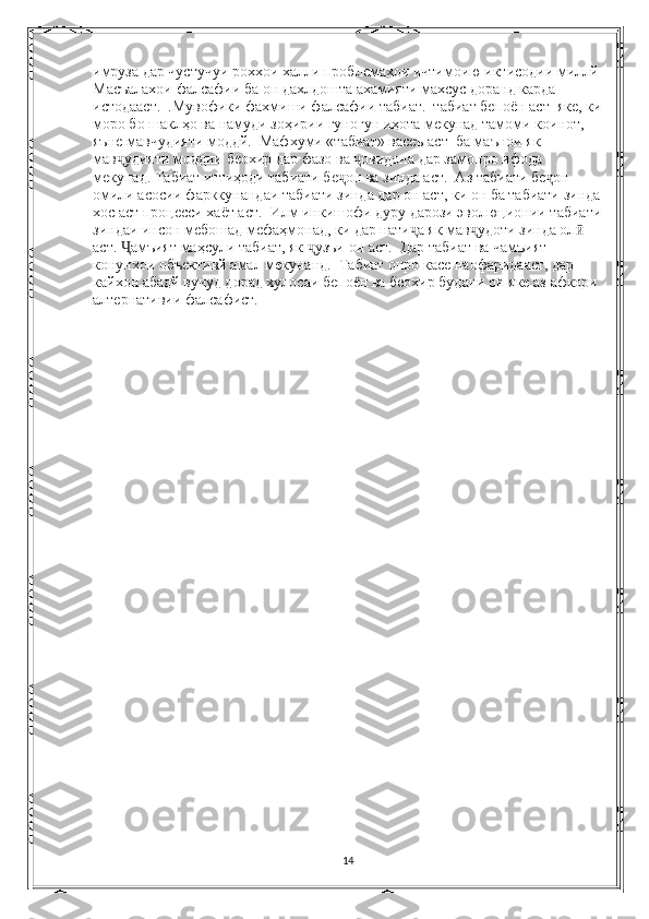 имруза дар чустучуи роххои халли проблемахои ичтимоию иктисодии миллй 
Масъалахои фалсафии ба он дахлдошта ахамияти махсус доранд карда 
истодааст.  .Мувофики фахмиши фалсафии табиат.  табиат бепоён аст  яке, ки
моро бо шаклҳо ва намуди зоҳирии гуногун иҳота мекунад тамоми коинот, 
яъне мавчудияти моддй.  Мафхуми «табиат» васеъ аст  ба маънои як 
мав удияти моддии беохир дар фазо ва  овидона дар замонро ифода ҷ ҷ
мекунад. Табиат иттиҳоди табиати бе он ва зинда аст.  Аз табиати бе он 	
ҷ ҷ
омили асосии фарккунандаи табиати зинда дар он аст, ки он ба табиати зинда
хос аст процесси хаёт аст.  Илм инкишофи дуру дарози эволюционии табиати
зиндаи инсон мебошад мефаҳмонад, ки дар нати а як мав удоти зинда ол  	
ҷ ҷ ӣ
аст.  амъият маҳсули табиат, як  узъи он аст.  Дар табиат ва чамъият 	
Ҷ ҷ
конунхои объективй амал мекунанд.  Табиат онро касе наофаридааст, дар 
кайхон абадй вучуд дорад хулосаи бепоён ва беохир будани он яке аз афкори 
алтернативии фалсафист. 
14 