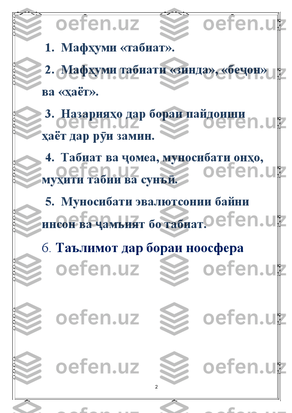  1.  Мафҳуми «табиат».  
 2.  Мафҳуми табиати «зинда», «бе он» ҷ
ва «ҳаёт».
 3.  Назарияҳо дар бораи пайдоиши 
ҳаёт дар р и замин.	
ӯ
 4.  Табиат ва  омеа, муносибати онҳо, 	
ҷ
муҳити табии ва сунъ .	
ӣ
 5.  Муносибати эвалютсонии байни 
инсон ва  ҷ амъият бо табиат.
6.  Таълимот дар бораи ноосфера
2 