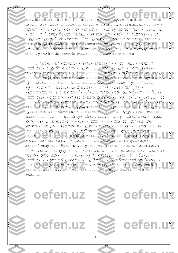 амал бароварда мешавад.  Дар ҳақиқат, мо танҳо худамон ҳастем -  на танхо 
аз зебоихои офаридаи одам дар хайрат мемонад, балки аз «асархои бадей»-и 
табиат низ ба хайрат мемонем. Дар асри 21 дар муносибати байни табиат ва 
инсон  проблемам ба даст овардани мувозина-ти муайян торафт мухимтар 
шуда истодааст боқ  мемонад.  Зеро дар замони муосир масъалаи экология ӣ
васеъ аст  дар микьёс яке аз проблемахои тезу тундтарини социалй гардид.  
«Уни халли он ба манфиатхои хамаи халкхо мувофик аст ва имрузу ояндаи 
тамаддун аз бисьёр чихат ба халли ин проблема вобаста аст»
 Бо табиат дар мархалаи хозираи тараккиёти инсон  халли як катор 
проблемахое, ки бо хамкории одамон ало-каманданд, онхо кори умумии 
тамоми инсоният мемонанд бояд дар асоси хамкории байналхалкй хал карда 
шавад.  Имр з, «И озат медиҳем, ки нисбат ба табиат дағал ва мағрур бошем	
ӯ ҷ
р й нахоҳад дод.  Дар ин бобат мо тачрибаи талх дорем.  Чунин  Табиат 	
ӯ
муносибатхоро намебахшад «Тамоми инсоният даъвои бардуруги 
идеологиро, ки гуё одам сохиби табиат аст, рад мекунад. Мохияти глобалии 
проблемахои экологии имруза  ки аз одам ба табиат муносибати тамоман нав 
дошта бошад тарзи тафаккур, яъне дарки табиати худ,  ташаккульёбии шуури
экологиро талаб мекунад. Шуури эколог  ин ақидаи он аст, ки инсон  узъи 	
ӣ ҷ
удонашавандаи табиат аст ва инсон танҳо бо табиат ву уд дорад.  маънои 	
ҷ ҷ
фаҳмишро дорад.  Инсон аз р и табиат,  амъият аз р и табиат аввалин касе, 	
ӯ ҷ ӯ
ки мувозинат ва ҳамоҳангии ҳамдигарро нигоҳ дорад ва шарти аз ҳама 
зарур  ин аст, ки шумо тамоми одамони сайёра ҳастед кушиш мекунанд, ки 	
ӣ
дар шароити сулху осоиш зиндагй кунанд.  Халқҳои  аҳон, системаҳои 	
ҷ
и тимоии онҳо, касбҳои сиёс , эътиқоди дин , сарфи назар аз нажод ва 	
ҷ ӣ ӣ
миллат, аз чихати экологй тоза мебошанд маъмул, дар як кураи замин 
зиндаг  мекунанд.   аҳон саъю кушиш, манфиат ва максадхои хар як халк  	
ӣ Ҷ
он метавонад.  Бо ву уди ин, онҳо метавонанд ба ин ҳадафҳо ноил шаванд ки	
ҷ
тамоми кураи замин чидду чахди худро муттахид намояд бояд ба халли 
проблемахои экологй диккат диханд. Зеро онхо дар бораи табиат, фахмиши 
нави табиат доранд ташаккул додани тафаккур, ба он окилона муносибат 
кардан яке аз масъалахои марказии дарк ва тафсири фалсафии табиат 
мебошад.
4 