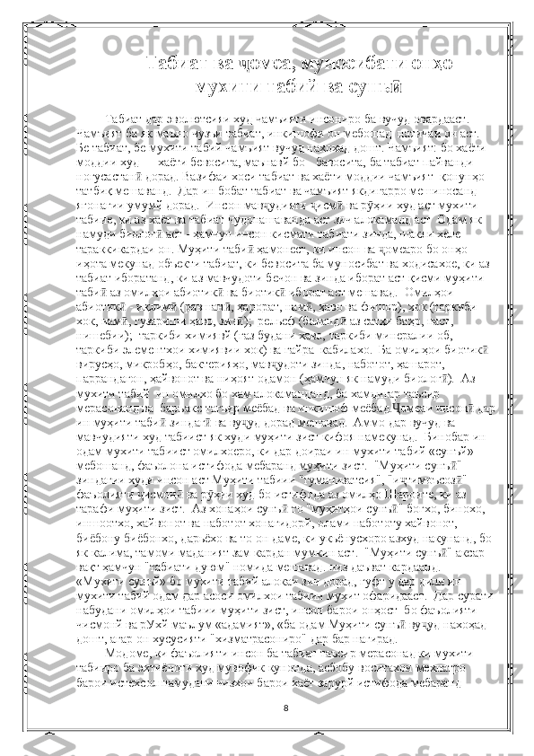 Табиат ва  омеа, муносибати онҳоҷ
мухити табий ва сунъ	
ӣ
 Табиат дар эволютсияи худ чамъияти инсониро ба вучуд овардааст.
Чамъият ба як маъно чузъи табиат, инкишофи он мебошад  натичаи он аст.  
Бе табиат, бе мухити табий чамъият вучуд нахохад дошт. Чамъият: бо хаёти 
моддии худ — хаёти бевосита, маънавй бо - бавосита, ба табиат пайванди 
ногусастан  дорад. Вазифаи хоси табиат ва хаёти моддии чамъият  қонунҳо 	
ӣ
татбиқ мешаванд.  Дар ин бобат табиат ва чамъият якдигарро мешиносанд 
ягонагии умумй дорад.  Инсон мав удияти  исм  ва р ҳии худ аст мухити 	
ҷ ҷ ӣ ӯ
табиие, ки аз хаёт ва табиат чудонашаванда аст зич алокаманд аст  Одам як 
намуди биолог  аст - ҳамчун инсон кисмати табиати зинда, шакли хеле 	
ӣ
тараккикардаи он. Муҳити таби  ҳамонест, ки инсон ва  омеаро бо онҳо 	
ӣ ҷ
иҳота мекунад объекти табиат, ки бевосита ба муносибат ва ходисахое, ки аз 
табиат иборатанд, ки аз мавчудоти бечон ва зинда иборат аст қисми муҳити 
таби  аз омилҳои абиотик  ва биотик  иборат аст мешавад.  Омилҳои 	
ӣ ӣ ӣ
абиотик  - иқлим  (равшан , ҳарорат, нам , ҳаво ва фишор), хок (таркиби 	
ӣ ӣ ӣ ӣ
хок, нам , гузариши ҳаво, зич );  рельеф (баланд  аз сатҳи баҳр, паст, 
ӣ ӣ ӣ
нишебии);  таркиби химиявй (газ будани хаво, таркиби минералии об, 
таркиби элементхои химиявии хок) ва гайра  кабилахо.  Ба омилҳои биотик  	
ӣ
вирусҳо, микробҳо, бактерияҳо, мав удоти зинда, наботот, ҳашарот, 	
ҷ
паррандагон, ҳайвонот ва ниҳоят одамон (ҳамчун як намуди биолог ).  Аз 	
ӣ
мухити табий  ин омилхо бо хам алокаманданд, ба хамдигар таъсир 
мерасонанд ва  баръакс тагьир меёбад ва инкишоф меёбад. омеаи инсон  дар	
Ҷ ӣ
ин муҳити таби  зиндаг  ва ву уд дорад мешавад.  Аммо дар вучуд ва 	
ӣ ӣ ҷ
мавчудияти худ табиист як худи муҳити зист кифоя намекунад.  Бинобар ин 
одам мухити табиист омилхоеро, ки дар доираи ин мухити табий «сунъй» 
мебошанд, фаъолона истифода мебаранд муҳити зист.  "Муҳити сунъ " 	
ӣ
зиндагии худи инсон аст Муҳити табиии "гуманизатсия", "и тимоъсоз "	
ҷ ӣ
фаъолияти  исмон  ва р ҳии худ бо истифода аз омилҳо Шароите, ки аз 	
ҷ ӣ ӯ
тарафи муҳити зист.  Аз хонаҳои сунъ  то "муҳитҳои сунъ " богхо, бинохо, 	
ӣ ӣ
иншоотхо, хайвонот ва наботот хонагидорй, олами набототу хайвонот, 
биёбону биёбонхо, дарьёхо ва то он даме, ки укьёнусхоро азхуд накунанд, бо 
як калима, тамоми маданият зам кардан мумкин аст.  "Муҳити сунъ " аксар 	
ӣ
вақт ҳамчун "табиати дуюм" номида мешавад. низ даъват кардаанд.  
«Мухити сунъй» бо мухити табий алокаи зич дорад, гуфт у дар дили ин 
мухити табий одам дар асоси омилхои табиии мухит офаридааст.  Дар сурати
набудани омилҳои табиии муҳити зист, инсон барои онҳост  бо фаъолияти 
чисмонй ва рУхй маълум «адамият», «ба одам Муҳити сунъ  ву уд нахоҳад 	
ӣ ҷ
дошт, агар он хусусияти "хизматрасониро" дар бар нагирад.
 Модоме, ки фаъолияти инсон ба табиат таъсир мерасонад ки мухити 
табииро ба эхтиёчоти худ мувофик кунонда, асбобу воситахои мехнатро 
барои истехсол намудани чизхои барои хаёт зарурй истифода мебаранд 
8 