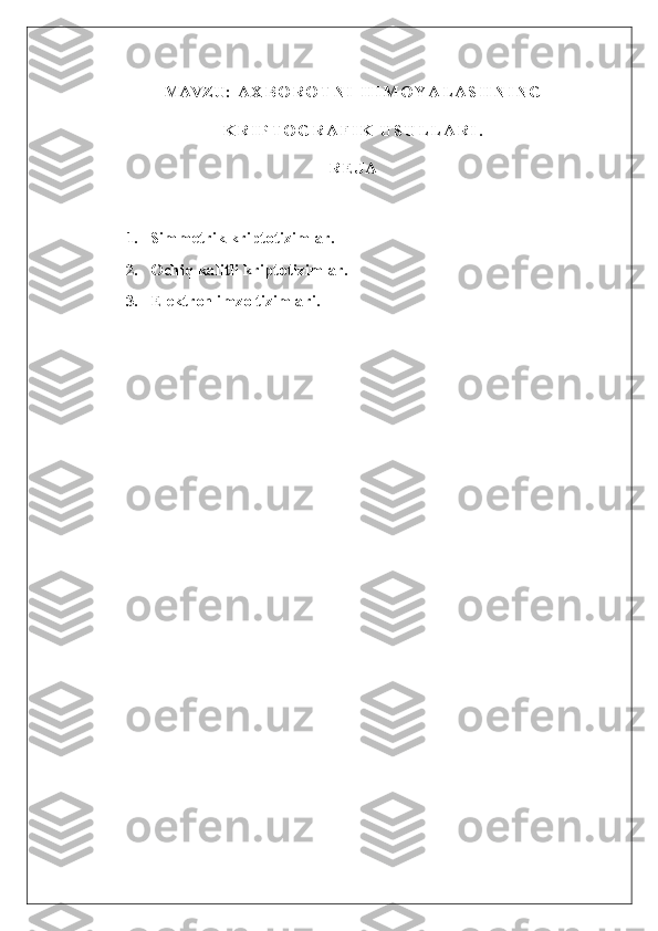 MAVZU:   A X B O R O T N I   H I M O Y A L A S H N I N G
K R I P T O G R A F I K   U S U L L A R I .
R E J A
1.       Simmetrik kriptotizimlar.
2.       Ochiq kalitli kriptotizimlar.
3.       Elektron imzo tizimlari. 