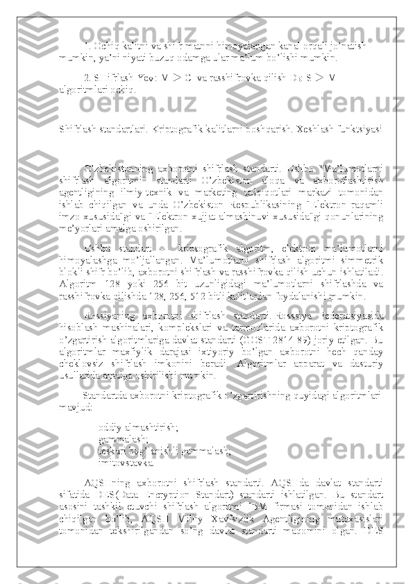 1. Ochiq kalitni va shifr matnni himoyalangan kanal orqali jo’natish 
mumkin, ya’ni niyati buzuq odamga ular ma’lum bo’lishi mumkin.
2. SHifrlash Ye
V   : M ► C     va rasshifrovka qilish D
B : S ► M 
algoritmlari ochiq.  
 
S h ifrlash standartlari. Kriptografik kalitlarni boshqarish. Xeshlash funktsiyasi
 
O’zbekistonning   axborotni   shifrlash   standarti.   Ushbu   "Ma’lumotlarni
shifrlash   algoritmi"   standarti   O’zbekiston   aloqa   va   axborotlashtirish
agentligining   ilmiy-texnik   va   marketing   tadqiqotlari   markazi   tomonidan
ishlab   chiqilgan   va   unda   O’zbekiston   Respublikasining   "Elektron   raqamli
imzo xususida"gi va "Elektron xujjat almashinuvi xususida"gi qonunlarining
me’yorlari amalga oshirilgan.
Ushbu   standart   —   kriptografik   algoritm,   elektron   ma’lumotlarni
himoyalashga   mo’ljallangan.   Ma’lumotlarni   shifrlash   algoritmi   simmetrik
blokli shifr bo’lib, axborotni shifrlash va rasshifrovka qilish uchun ishlatiladi.
Algoritm   128   yoki   256   bit   uzunligidagi   ma’lumotlarni   shifrlashda   va
rasshifrovka qilishda 128, 256, 512 bitli kalitlardan foydalanishi mumkin.
Rossiyaning   axborotni   shifrlash   standarti.   Rosssiya   Federatsiyasida
hisoblash   mashinalari,   komplekslari   va   tarmoqlarida   axborotni   kriptografik
o’zgartirish algoritmlariga davlat standarti (GOST 2814-89) joriy etilgan. Bu
algoritmlar   maxfiylik   darajasi   ixtiyoriy   bo’lgan   axborotni   hech   qanday
cheklovsiz   shifrlash   imkonini   beradi.   Algoritmlar   apparat   va   dasturiy
usullarida amalga oshirilishi mumkin.  
                  Standartda axborotni kriptografik o’zgartirishning quyidagi algoritmlari
mavjud:
-                   oddiy almashtirish;
-                   gammalash;
-                   teskari bog’lanishli gammalash;
-                   imitovstavka.
AQSHning   axborotni   shifrlash   standarti.   AQSHda   davlat   standarti
sifatida   DES(Data   Encryption   Standart)   standarti   ishlatilgan.   Bu   standart
asosini   tashkil   etuvchi   shifrlash   algoritmi   IBM   firmasi   tomonidan   ishlab
chiqilgan   bo’lib,   AQSH   Milliy   Xavfsizlik   Agentligining   mutaxasislari
tomonidan   tekshirilgandan   so’ng   davlat   standarti   maqomini   olgan.   DES 