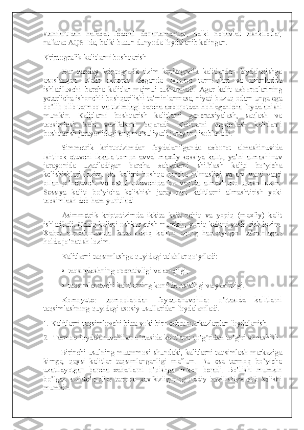 standartidan   nafaqat   federal   departamentlar,   balki   nodavlat   tashkilotlar,
nafaqat AQSHda, balki butun dunyoda foydalanib kelingan.
Kriptografik kalitlarni boshqarish
Har   qanday   kriptografik   tizim   krpitografik   kalitlardan   foydalanishga
asoslangan.   Kalit   axboroti   deganda   axborot   tarmoqlari   va   tizimlarida
ishlatiluvchi   barcha   kalitlar   majmui   tushuniladi.   Agar   kalit   axborotlarining
yetarlicha ishonchli boshqarilishi ta’minlanmasa, niyati buzuq odam unga ega
bo’lib olib tarmoq va tizimdagi barcha axborotdan hohlaganicha foydalanishi
mumkin.   Kalitlarni   boshqarish   kalitlarni   generatsiyalash,   saqlash   va
taqsimlash   kabi   vazifalarni   bajaradi.   Kalitlarni   taqsimlash   kalitlarni
boshqarish jarayonidagi eng ma’suliyatli jarayon hisoblanadi.
Simmetrik   kriptotizimdan   foydalanilganda   axborot   almashinuvida
ishtirok   etuvchi   ikkala   tomon   avval   maxfiy   sessiya   kaliti,   ya’ni   almashinuv
jarayonida   uzatiladigan   barcha   xabarlarni   shifrlash   kaliti   bo’yicha
kelishishlari   lozim.   Bu   kalitni   boshqa   barcha   bilmasligi   va   uni   vaqti-vaqti
bilan   jo’natuvchi   va   qabul   qiluvchida   bir   vaqtda   almashtirib   turish   lozim.
Sessiya   kaliti   bo’yicha   kelishish   jarayonini   kalitlarni   almashtirish   yoki
taqsimlash deb ham yuritiladi.
Asimmetrik   kriptotizimda   ikkita   kalit-ochiq   va   yopiq   (maxfiy)   kalit
ishlatiladi. Ochiq kalitni oshkor etish mumkin, yopiq kalitni yashi-rish lozim.
Xabar   almashinuvida   faqat   ochiq   kalitni   uning   haqiqiyligini   ta’minlagan
holda jo’natish lozim.
Kalitlarni taqsimlashga quyidagi talablar qo’yiladi:
•     taqsimlashning operativligi va aniqligi;
•     taqsimlanuvchi kalitlarning konfidentsialligi va yaxlitligi.
Kompyuter   tarmoqlaridan   foydalanuvchilar   o’rtasida   kalitlarni
taqsimlashning quyidagi asosiy usullaridan foydalaniladi.
1. Kalitlarni taqsimlovchi bitta yoki bir nechta markazlardan foydalanish.
2.     Tarmoq foydalanuvchilari o’rtasida kalitlarni to’g’ridan-to’g’ri almashish.
                  Birinchi usulning muammosi shundaki, kalitlarni taqsimlash markaziga
kimga,   qaysi   kalitlar   taqsimlanganligi   ma’lum.   Bu   esa   tarmoq   bo’yicha
uzatilayotgan   barcha   xabarlarni   o’qishga   imkon   beradi.   Bo’lishi   mumkin
bo’lgan   suiiste’mollar   tarmoq   xavfsizligining   jiddiy   buzilishiga   olib   kelishi
mumkin. 