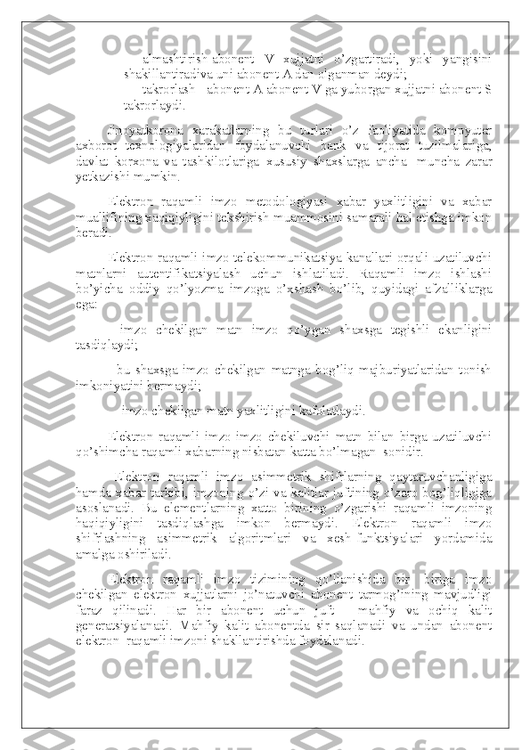 -                   almashtirish-abonent   V   xujjatni   o’zgartiradi,   yoki   yangisini
shakillantiradiva uni abonent A dan olganman deydi;  
-                   takrorlash - abonent A abonent V ga yuborgan xujjatni abonent S
takrorlaydi.  
Jinoyatkorona   xarakatlarning   bu   turlari   o’z   faoliyatida   kompyuter
axborot   texnologiyalaridan   foydalanuvchi   bank   va   tijorat   tuzilmalariga,
davlat   korxona   va   tashkilotlariga     xususiy   shaxslarga   ancha-   muncha   zarar
yetkazishi mumkin.  
Elektron   raqamli   imzo   metodologiyasi   xabar   yaxlitligini   va   xabar
muallifining xaqiqiyligini tekshirish muammosini samarali hal etishga imkon
beradi.
Elektron raqamli imzo telekommunikatsiya kanallari orqali uzatiluvchi
matnlarni   autentifikatsiyalash   uchun   ishlatiladi.   Raqamli   imzo   ishlashi
bo’yicha   oddiy   qo’lyozma   imzoga   o’xshash   bo’lib,   quyidagi   afzalliklarga
ega:
-   imzo   chekilgan   matn   imzo   qo’ygan   shaxsga   tegishli   ekanligini
tasdiqlaydi;
-   bu   shaxsga   imzo   chekilgan   matnga   bog’liq   majburiyatlaridan   tonish
imkoniyatini bermaydi;
    - imzo chekilgan matn yaxlitligini kafolatlaydi.
Elektron   raqamli   imzo-imzo   chekiluvchi   matn   bilan   birga   uzatiluvchi
qo’shimcha raqamli xabarning nisbatan katta bo’lmagan     sonidir.
    Elektron   raqamli   imzo   asimmetrik   shifrlarning   qaytaruvchanligiga
hamda xabar  tarkibi, imzoning o’zi  va kalitlar juftining o’zaro  bog’liqligiga
asoslanadi.   Bu   elementlarning   xatto   birining   o’zgarishi   raqamli   imzoning
haqiqiyligini   tasdiqlashga   imkon   bermaydi.   Elektron   raqamli   imzo
shifrlashning   asimmetrik   algoritmlari   va   xesh-funktsiyalari   yordamida
amalga oshiriladi.
Elektron   raqamli   imzo   tizimining   qo’llanishida   bir-   biriga   imzo
chekilgan   elektron   xujjatlarni   jo’natuvchi   abonent   tarmog’ining   mavjudligi
faraz   qilinadi.   Har   bir   abonent   uchun   juft   -   mahfiy   va   ochiq   kalit
generatsiyalanadi.     Mahfiy   kalit   abonentda   sir   saqlanadi   va   undan   abonent
elektron     raqamli imzoni shakllantirishda foydalanadi. 