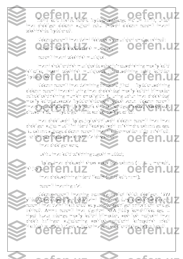 Ochiq   kalit   boshqa   barcha   foydalanuvchilarga   ma’lum   bo’lib,   undan
imzo   chekilgan   elektron   xujjatni   qabul   qiluvchi   elektron   raqamli   imzoni
tekshirishda foydalanadi.
Elektron raqamli imzo tizimi ikkita asosiy muolajani amalga oshiradi:
-raqamli imzoni shakllantirish muolajasi;
-raqamli imzoni tekshirish muolajasi.
Imzoni shakllantirish muolajasida xabar jo’natuvchisining maxfiy kaliti
ishlatilsa,   imzoni   tekshirish   muolajasida   jo’natuvchining   ochiq   kalitidan
foydalaniladi.
Elektron raqamli imzo tizimining printsipial jihati— foydalanuvchining
elektron raqamli imzosini uning imzo chekishdagi maxfiy kalitini bilmasdan
qalbakilashtirishning mumkin emasligidir. SHuning uchun imzo chekishdagi
maxfiy   kalitni   ruxsatsiz   foydalanishdan   ximoyalash   zarur.   Elektron   raqamli
imzoning  maxfiy kalitini, simmetrik  shifrlash  kalitiga o’xshab,  shaxsiy kalit
elituvchisida, himoyalangan     holda saqlash tavfsiya etiladi.  
Imzo   chekiluvchi   faylga   joylashtiriluvchi   elektron   raqamli   imzo   imzo
chekilgan   xujjat   muallifini   identifikatsiyalovchi   qo’shimcha   axborot-ga   ega.
Bu axborot xujjatga elektron raqamli imzo hisoblanmasidan oldin qo’shiladi.
Har bir imzo quyidagi axborotni o’z ichiga oladi:
- imzo chekilgan sana;
- ushbu imzo kaliti ta’sirining tugashi muddati;
-   faylga   imzo   chekuvchi   shaxs   xususidagi   axborot   (F.I.SH.,   mansabi,
ish joyi);
- imzo chekuvchining indentifikatori (ochiq kalit nomi);
- raqamli imzoning o’zi.
Elektron   raqamli   imzoning   qator   algoritmlari   ishlab   chiqilgan.   1977
yilda AQSH da yaratilgan RSA tizimi     birinchi va dunyoda mashhur elektron
raqamli imzo  tizimi hisoblanadi va yuqorida  keltirilgan  printsiplarni amalga
oshiradi.   Ammo   raqamli   imzo   algoritmi     RSA     jiddiy   kamchilikka     ega.   U
niyati   buzuq   odamga   maxfiy   kalitni   bilmasdan,   xesh-lash   natijasini   imzo
chekib   bo’lingan   xujjatlarning   xeshlash     natijalarini   ko’paytirish   orkali
hisoblash mumkin bo’lgan xujjatlar imzosini shakllantirishga imkon beradi. 