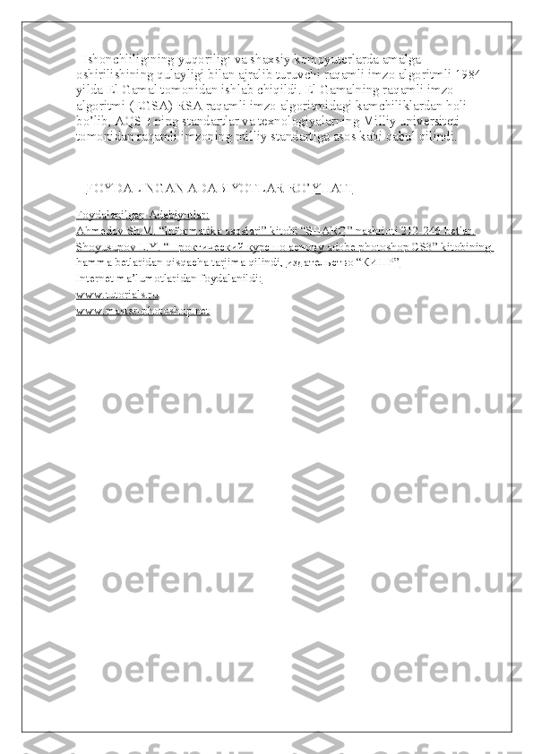     Ishonchliligining yuqoriligi va shaxsiy kompyuterlarda amalga 
oshirilishining qulayligi bilan ajralib turuvchi raqamli imzo algoritmli 1984 
yilda El Gamal tomonidan ishlab chiqildi. El Gamalning raqamli imzo 
algoritmi (EGSA) RSA raqamli imzo algoritmidagi kamchiliklardan holi 
bo’lib, AQSH ning standartlar va texnologiyalarning Milliy universiteti 
tomonidan raqamli imzoning milliy standartiga asos kabi qabul qilindi.
       FOYDALINGAN ADABIYOTLAR RO’YHATI   
Foydalanilgan Adabiyotlar:
Ahmedov Sh.M. “Informatika asoslari” kitobi “SHARQ” nashrioti 212-246 betlar.
Shoyusupov L.Y. “    Проктический        курс        по        аснову     adobe photoshop CS3” kitobining    
hamma betlaridan qisqacha tarjima qilindi,     издательство     “    КИПР    ”  
Internet ma’lumotlaridan foydalanildi:
www.tutorials.ru
www.master-photoshop.net 