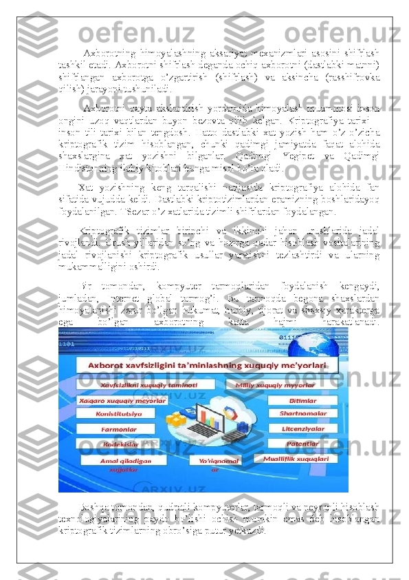 Axborotning   himoyalashning   aksariyat   mexanizmlari   asosini   shifrlash
tashkil etadi. Axborotni shifrlash deganda ochiq axborotni (dastlabki matnni)
shifrlangan   axborotga   o’zgartirish   (shifrlash)   va   aksincha   (rasshifrovka
qilish) jarayoni tushuniladi.
Axborotni   qayta   akslantirish   yordamida   himoyalash   muammosi   inson
ongini   uzoq   vaqtlardan   buyon   bezovta   qilib   kelgan.   Kriptografiya   tarixi   –
inson   tili   tarixi   bilan   tengdosh.   Hatto   dastlabki   xat   yozish   ham   o’z-o’zicha
kriptografik   tizim   hisoblangan,   chunki   qadimgi   jamiyatda   faqat   alohida
shaxslargina   xat   yozishni   bilganlar.   Qadimgi   Yegipet   va   Qadimgi
Hindistonning ilohiy kitoblari bunga misol bo’la oladi.
Xat   yozishning   keng   tarqalishi   natijasida   kriptografiya   alohida   fan
sifatida vujudda keldi. Dastlabki kriptotizimlardan eramizning boshlaridayoq
foydalanilgan. TSezar o’z xatlarida tizimli shifrlardan foydalangan.
Kriptografik   tizimlar   birinchi   va   ikkinchi   jahon   urushlarida   jadal
rivojlandi.   Urush   yillaridan   so’ng   va   hozirga   qadar   hisoblash   vositalarining
jadal   rivojlanishi   kriptografik   usullar   yaratishni   tezlashtirdi   va   ularning
mukammalligini oshirdi.
Bir   tomondan,   kompyuter   tarmoqlaridan   foydalanish   kengaydi,
jumladan,   Internet   global   tarmog’i.   Bu   tarmoqda   begona   shaxslardan
himoyalanishi   zarur   bo’lgan   hukumat,   harbiy,   tijorat   va   shaxsiy   xarakterga
ega   bo’lgan   axborotning   katta   hajmi   harakatlanadi.
Boshqa tomondan, qudratli kompyuterlar, tarmoqli va neyronli hisoblash
texnologiyalarining   paydo   bo’lishi   ochish   mumkin   emas   deb   hisoblangan
kriptografik tizimlarning obro’siga putur yetkazdi. 