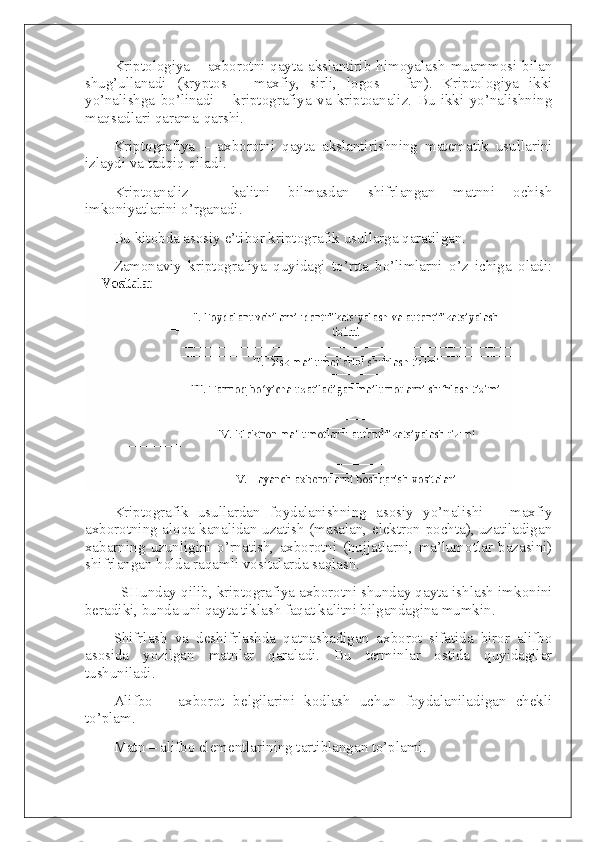 Kriptologiya – axborotni qayta akslantirib himoyalash muammosi bilan
shug’ullanadi   (kryptos   –   maxfiy,   sirli,   logos   -   fan).   Kriptologiya   ikki
yo’nalishga   bo’linadi   –   kriptografiya   va   kriptoanaliz.   Bu   ikki   yo’nalishning
maqsadlari qarama-qarshi.
Kriptografiya   –   axborotni   qayta   akslantirishning   matematik   usullarini
izlaydi va tadqiq qiladi.
Kriptoanaliz   –   kalitni   bilmasdan   shifrlangan   matnni   ochish
imkoniyatlarini o’rganadi.
Bu kitobda asosiy e’tibor kriptografik usullarga qaratilgan.
Zamonaviy   kriptografiya   quyidagi   to’rtta   bo’limlarni   o’z   ichiga   oladi:
Kriptografik   usullardan   foydalanishning   asosiy   yo’nalishi   –   maxfiy
axborotning aloqa kanalidan uzatish (masalan, elektron pochta), uzatiladigan
xabarning   uzunligini   o’rnatish,   axborotni   (hujjatlarni,   ma’lumotlar   bazasini)
shifrlangan holda raqamli vositalarda saqlash.
    SHunday qilib, kriptografiya axborotni shunday qayta ishlash imkonini
beradiki, bunda uni qayta tiklash faqat kalitni bilgandagina mumkin.
S h ifrlash   va   deshifrlashda   qatnashadigan   axborot   sifatida   biror   alifbo
asosida   yozilgan   matnlar   qaraladi.   Bu   terminlar   ostida   quyidagilar
tushuniladi.
Alifbo   –   axborot   belgilarini   kodlash   uchun   foydalaniladigan   chekli
to’plam.
Matn – alifbo elementlarining tartiblangan to’plami. 