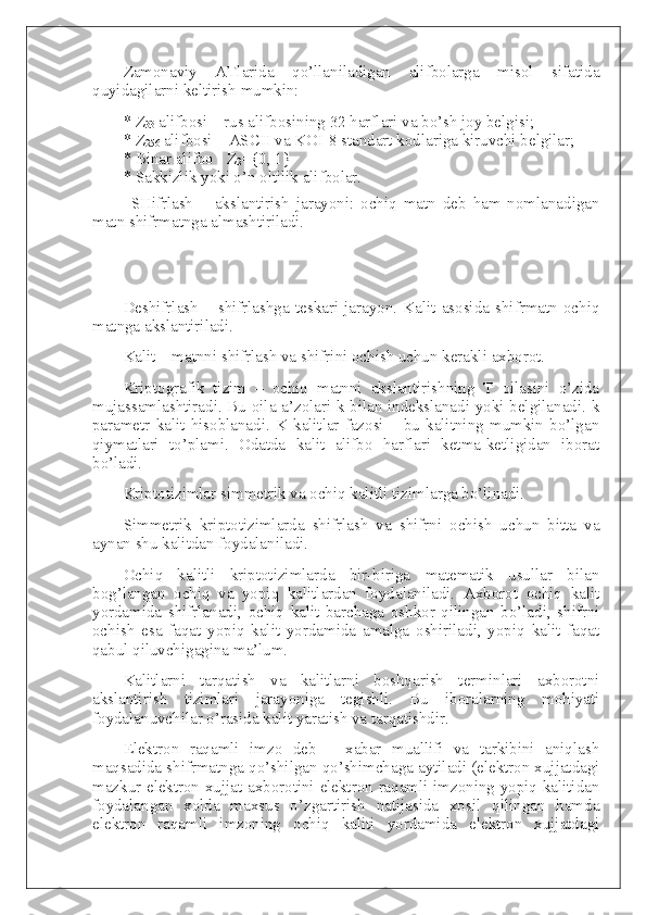 Zamonaviy   ATlarida   qo’llaniladigan   alifbolarga   misol   sifatida
quyidagilarni keltirish mumkin:
*   Z
33   alifbosi – rus alifbosining 32 harflari va bo’sh joy belgisi;
*   Z
256   alifbosi – ASCII va KOI-8 standart kodlariga kiruvchi belgilar;
*   Binar alifbo - Z
2 ={0, 1}
*   Sakkizlik yoki o’n oltilik alifbolar.
SHifrlash   –   akslantirish   jarayoni:   ochiq   matn   deb   ham   nomlanadigan
matn shifrmatnga almashtiriladi.
Deshifrlash   –   shifrlashga   teskari   jarayon.   Kalit   asosida   shifrmatn   ochiq
matnga akslantiriladi.
Kalit – matnni shifrlash va shifrini ochish uchun kerakli axborot.
Kriptografik   tizim   –   ochiq   matnni   akslantirishning   T   oilasini   o’zida
mujassamlashtiradi. Bu oila a’zolari k bilan indekslanadi yoki belgilanadi. k
parametr   kalit   hisoblanadi.   K   kalitlar   fazosi   –   bu   kalitning   mumkin   bo’lgan
qiymatlari   to’plami.   Odatda   kalit   alifbo   harflari   ketma-ketligidan   iborat
bo’ladi.
Kriptotizimlar simmetrik va ochiq kalitli tizimlarga bo’linadi.
Simmetrik   kriptotizimlarda   shifrlash   va   shifrni   ochish   uchun   bitta   va
aynan shu kalitdan foydalaniladi.
Ochiq   kalitli   kriptotizimlarda   bir-biriga   matematik   usullar   bilan
bog’langan   ochiq   va   yopiq   kalitlardan   foydalaniladi.   Axborot   ochiq   kalit
yordamida   shifrlanadi,   ochiq   kalit   barchaga   oshkor   qilingan   bo’ladi,   shifrni
ochish   esa   faqat   yopiq   kalit   yordamida   amalga   oshiriladi,   yopiq   kalit   faqat
qabul qiluvchigagina ma’lum.
Kalitlarni   tarqatish   va   kalitlarni   boshqarish   terminlari   axborotni
akslantirish   tizimlari   jarayoniga   tegishli.   Bu   iboralarning   mohiyati
foydalanuvchilar o’rasida kalit yaratish va tarqatishdir.
Elektron   raqamli   imzo   deb   –   xabar   muallifi   va   tarkibini   aniqlash
maqsadida shifrmatnga qo’shilgan qo’shimchaga aytiladi (elektron xujjatdagi
mazkur elektron xujjat axborotini elektron raqamli imzoning yopiq kalitidan
foydalangan   xolda   maxsus   o’zgartirish   natijasida   xosil   qilingan   hamda
elektron   raqamli   imzoning   ochiq   kaliti   yordamida   elektron   xujjatdagi 