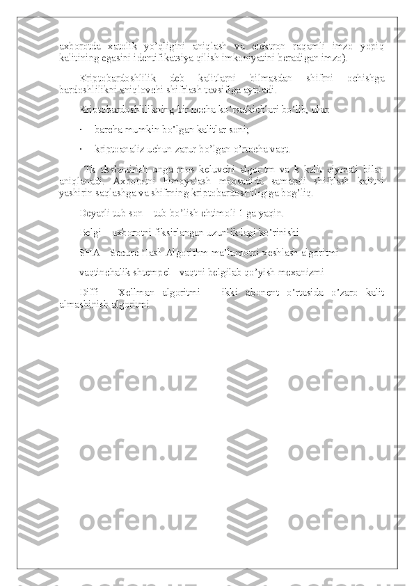 axborotda   xatolik   yo’qligini   aniqlash   va   elektron   raqamli   imzo   yopiq
kalitining egasini identifikatsiya qilish imkoniyatini beradigan imzo).
Kriptobardoshlilik   deb   kalitlarni   bilmasdan   shifrni   ochishga
bardoshlilikni aniqlovchi shifrlash tavsifiga aytiladi.
Kriptobardoshlilikning bir necha ko’rsatkichlari bo’lib, ular:
·           barcha mumkin bo’lgan kalitlar soni;
·           kriptoanaliz uchun zarur bo’lgan o’rtacha vaqt.
Tk   akslantirish   unga   mos   keluvchi   algoritm   va   k   kalit   qiymati   bilan
aniqlanadi.   Axborotni   himoyalash   maqsadida   samarali   shifrlash   kalitni
yashirin saqlashga va shifrning kriptobardoshliligiga bog’liq.
Deyarli tub son – tub bo’lish ehtimoli 1 ga yaqin.
Belgi – axborotni fiksirlangan uzunlikdagi ko’rinishi
SHA – Secure Hash Algorithm ma’lumotni xeshlash algoritmi
vaqtinchalik shtempel - vaqtni belgilab qo’yish mexanizmi
Diffi   -   Xellman   algoritmi   –   ikki   abonent   o’rtasida   o’zaro   kalit
almashinish algoritmi 