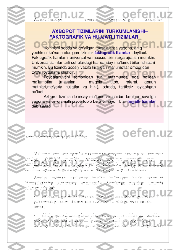 Autentifikatsiya   –   shaxsini   haqqoniyligini   tasdiqlash.
 
Kriptotizimlarga qo’yilgan talablar
 
Ma’lumotlarni   kriptografik   akslantirish   jarayoni   dasturiy   va   apparatli
amalga   oshirilishi   mumkin.   Apparatli   ta’minot   qimmat,   ammo   u
sermahsullik,   oddiylik,   himoyalanganlik   kabi   afzalliklarga   ega.   Dasturiy
ta’minot foydalanishga qulayligi uchun ko’proq amaliy hisoblanadi.
Amalga   oshirish   usullariga   bog’liq   bo’lmagan   holda   axborotni
himoyalashning   zamonaviy   kriptografik   tizimlariga   quyidagi   umumiy
talablar qo’yiladi:
·             shifrlash algoritmini bilish shifrmatn kriptobardoshliligini tushirib 
yubormasligi lozim. Barcha kriptotizimlar bu talabga javob berishi 
kerak;
·             shifrlangan xabarning biror qismi va unga mos ochiq matn asosida 
kalitni aniqlash uchun zarur bo’lgan amallar soni mumkin bo’lgan 
umumiy kalitlarga sarflanadigan amallar sonidan kam bo’lmasligi kerak; 