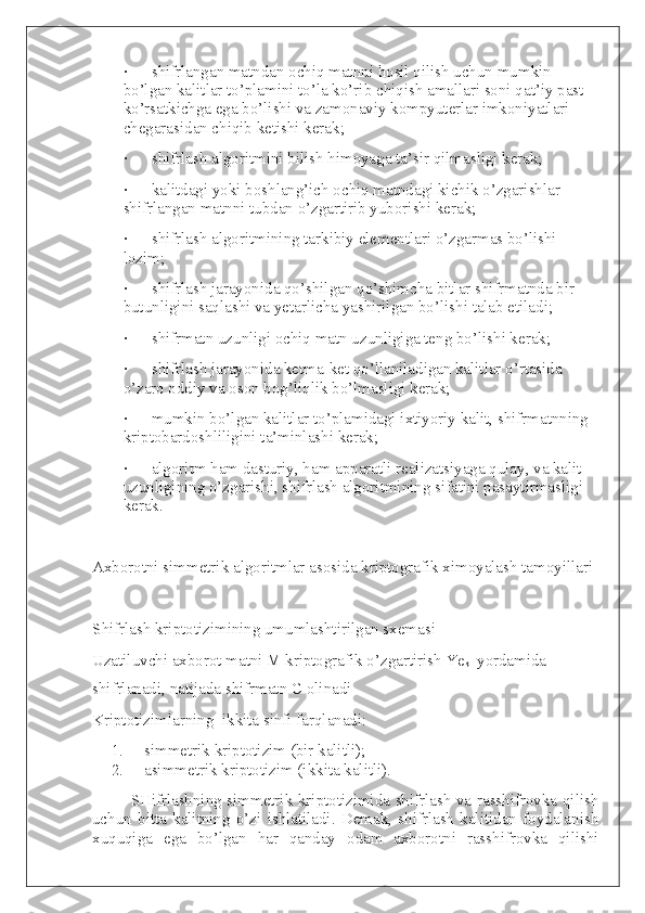 ·             shifrlangan matndan ochiq matnni hosil qilish uchun mumkin 
bo’lgan kalitlar to’plamini to’la ko’rib chiqish amallari soni qat’iy past 
ko’rsatkichga ega bo’lishi va zamonaviy kompyuterlar imkoniyatlari 
chegarasidan chiqib ketishi kerak;
·             shifrlash algoritmini bilish himoyaga ta’sir qilmasligi kerak;
·             kalitdagi yoki boshlang’ich ochiq matndagi kichik o’zgarishlar 
shifrlangan matnni tubdan o’zgartirib yuborishi kerak;
·             shifrlash algoritmining tarkibiy elementlari o’zgarmas bo’lishi 
lozim;
·             shifrlash jarayonida qo’shilgan qo’shimcha bitlar shifrmatnda bir 
butunligini saqlashi va yetarlicha yashirilgan bo’lishi talab etiladi;
·             shifrmatn uzunligi ochiq matn uzunligiga teng bo’lishi kerak;
·             shifrlash jarayonida ketma-ket qo’llaniladigan kalitlar o’rtasida 
o’zaro oddiy va oson bog’liqlik bo’lmasligi kerak;
·             mumkin bo’lgan kalitlar to’plamidagi ixtiyoriy kalit, shifrmatnning 
kriptobardoshliligini ta’minlashi kerak;
·             algoritm ham dasturiy, ham apparatli realizatsiyaga qulay, va kalit 
uzunligining o’zgarishi, shifrlash algoritmining sifatini pasaytirmasligi 
kerak.
 
Axborotni simmetrik algoritmlar asosida kriptografik ximoyalash tamoyillari
 
S h ifrlash kriptotizimining umumlashtirilgan sxemasi
Uzatiluvchi axborot matni M kriptografik o’zgartirish Ye
k1   yordamida 
shifrlanadi, natijada shifrmatn C olinadi
Kriptotizimlarning     ikkita sinfi farqlanadi:
1.           simmetrik kriptotizim (bir kalitli);
2.           asimmetrik kriptotizim (ikkita kalitli).
SHifrlashning simmetrik kriptotizimida shifrlash va rasshifrovka qilish
uchun   bitta   kalitning   o’zi   ishlatiladi.   Demak,   shifrlash   kalitidan   foydalanish
xuquqiga   ega   bo’lgan   har   qanday   odam   axborotni   rasshifrovka   qilishi 