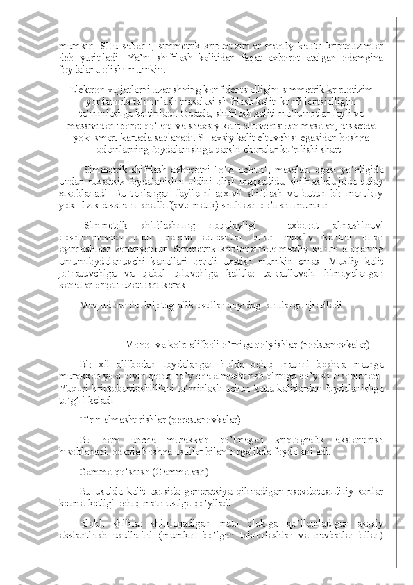 mumkin.   SHu   sababli,   simmetrik   kriptotizimlar   mahfiy   kalitli   kriptotizimlar
deb   yuritiladi.   Ya’ni   shifrlash   kalitidan   faqat   axborot   atalgan   odamgina
foydalana olishi mumkin.
Elektron xujjatlarni uzatishning konfidentsialligini simmetrik kriptotizim
yordamida ta’minlash masalasi shifrlash kaliti konfidentsialligini
ta’minlashga keltiriladi. Odatda, shifrlash kaliti ma’lumotlar fayli va
massividan iborat bo’ladi va shaxsiy kalit eltuvchisidan masalan, disketda
yoki smart-kartada saqlanadi. SHaxsiy kalit eltuvchisi egasidan boshqa
odamlarning foydalanishiga qarshi choralar ko’rilishi shart.  
Simmetrik   shifrlash   axborotni   "o’zi   uchun",   masalan,   egasi   yo’qligida
undan ruxsatsiz foydalanishni oldini olish maqsadida, shifrlashda juda qulay
xisoblanadi.   Bu   tanlangan   fayllarni   arxivli   shifrlash   va   butun   bir   mantiqiy
yoki fizik disklarni shaffof(avtomatik) shifrlash bo’lishi mumkin.
Simmetrik   shifrlashning   noqulayligi   -   axborot   almashinuvi
boshlanmasdan   oldin   barcha   adresatlar   bilan   maxfiy   kalitlar   bilan
ayirboshlash zaruriyatidir. Simmetrik kriptotizimda maxfiy kalitni aloqaning
umumfoydalanuvchi   kanallari   orqali   uzatish   mumkin   emas.   Maxfiy   kalit
jo’natuvchiga   va   qabul   qiluvchiga   kalitlar   tarqatiluvchi   himoyalangan
kanallar orqali uzatilishi kerak.
Mavjud barcha kriptografik usullar quyidagi sinflarga ajratiladi:
Mono- va ko’p alifboli o’rniga qo’yishlar (podstanovkalar).
Bir   xil   alifbodan   foydalangan   holda   ochiq   matnni   boshqa   matnga
murakkab yoki qiyin qoida bo’yicha almashtirish o’rniga qo’yish hisoblanadi.
Yuqori kriptobardoshlilikni ta’minlash uchun katta kalitlardan foydalanishga
to’g’ri keladi.
O’rin almashtirishlar (perestanovkalar)
Bu   ham   uncha   murakkab   bo’lmagan   kriptografik   akslantirish
hisoblanadi, odatda boshqa usullar bilan birgalikda foydalaniladi.
Gamma qo’shish (Gammalash)
Bu   usulda   kalit   asosida   generatsiya   qilinadigan   psevdotasodifiy   sonlar
ketma-ketligi ochiq matn ustiga qo’yiladi.
Blokli   shifrlar   shifrlanadigan   matn   blokiga   qo’llaniladigan   asosiy
akslantirish   usullarini   (mumkin   bo’lgan   takrorlashlar   va   navbatlar   bilan) 
  