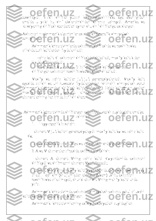 tasvirlaydi.   Blokli   shifrlar   yuqori   kriptobardoshlilikka   ega   ekanligidan
amalda   u   yoki   bu   sinf   akslantirishidan   ko’proq   uchraydi.   Amerika   va
Rossiyaning shifrlash standartlari aynan shu sinf shifrlariga asoslangan.
Axborotni nosimmetrik algoritmlar asosida   kriptografik ximoyalash 
tamoyillari
Asimmetrik kriptotizimlarda axborotni shifrlashda va rasshifrovka 
qilishda turli kalitlardan foydalaniladi:
-                   ochiq kalit K     axborotni shifrlashda ishlatiladi, maxfiy kalit k dan 
hisoblab chiqariladi;
-                   maxfiy kalit k , uning jufti bo’lgan ochiq kalit yordamida 
shifrlangan axborotni rasshifrovka qilishda ishlatiladi.  
Maxfiy   va   ochiq   kalitlar   juft-juft   generatsiyalanadi.   Maxfiy   kalit
egasida   qolishi   va   uni   ruxsatsiz   foydalanishdan   ishonchli   ximoyalash   zarur
(simmetrik algoritmdagi shifrlash kalitiga o’xshab). Ochiq kalitning nusxalari
maxfiy   kalit   egasi   axborot   almashinadigan   kriptografik   tarmoq
abonentlarining har birida bo’lishi shart.
 
Asimmetrik kriptotizimda shifrlangan axborotni uzatish quyidagicha amalga
oshiriladi:
1.           Tayyorgarlik bosqichi:
- abonent V juft kalitni generatsiyalaydi: maxfiy kalit k
V     va ochiq kalit 
K
V ;    
- ochiq kalit K
V   abonent A ga va qolgan abonentlarga jo’natiladi.  
2. A   va V abonentlar o’rtasida axborot almashish:  
-   abonent   A   abonent   Vning   ochiq   kaliti   K
V   yordamida   axborotni
shifrlaydi va shifrmatnni abonent Vga jo’natadi;
- abonent V o’zining maxfiy kaliti k
V   yordamida axborotni rasshifrovka 
qiladi. Hech kim (shu jumladan abonent A ham) ushbu axborotni 
rasshifrovka qilaolmaydi, chunki abonent Vning mahfiy kaliti unda 
yo’q.
Asimmetrik kriptotizimda axborotni ximoyalash axborot qabul qiluvchi
kaliti k
V   ning mahfiyligiga asoslangan.
Asimmetrik     kriptotizimlarning asosiy hususiyatlari quyidagilar: 