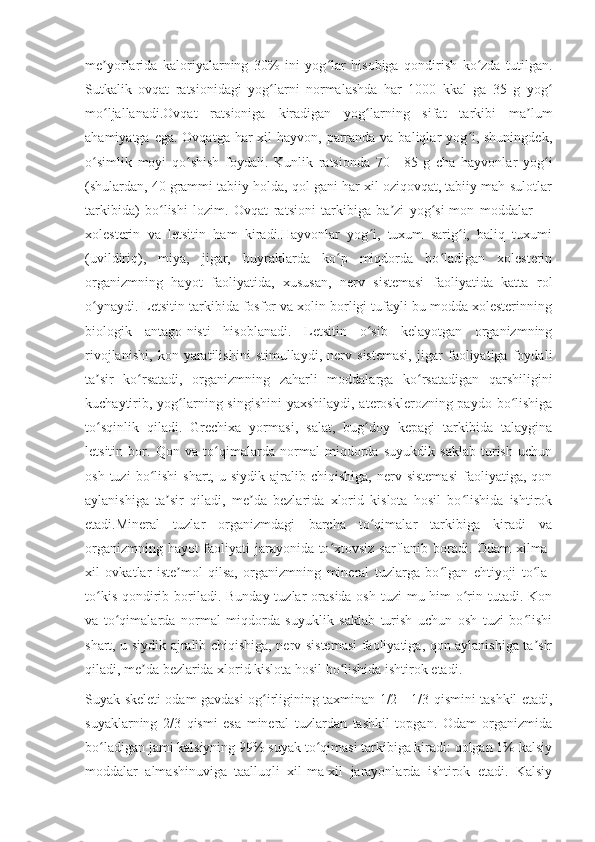 me yorlarida   kaloriyalarning   30%   ini   yog lar   hisobiga   qondirish   ko zda   tutilgan.ʼ ʻ ʻ
Sutkalik   ovqat   ratsionidagi   yog larni   normalashda   har   1000   kkal   ga   35   g   yog	
ʻ ʻ
mo ljallanadi.Ovqat   ratsioniga   kiradigan   yog larning   sifat   tarkibi   ma lum	
ʻ ʻ ʼ
ahamiyatga ega.  Ovqatga har  xil  hayvon,  parranda va baliqlar  yog i, shuningdek,	
ʻ
o simlik   moyi   qo shish   foydali.   Kunlik   ratsionda   70—85   g   cha   hayvonlar   yog i	
ʻ ʻ ʻ
(shulardan, 40 grammi tabiiy holda, qol-gani har xil oziqovqat, tabiiy mah-sulotlar
tarkibida)   bo lishi   lozim.   Ovqat   ratsioni   tarkibiga   ba zi   yog si-mon   moddalar   —	
ʻ ʼ ʻ
xolesterin   va   letsitin   ham   kiradi.Hayvonlar   yog i,   tuxum   sarig i,   baliq   tuxumi	
ʻ ʻ
(uvildiriq),   miya,   jigar,   buyraklarda   ko p   miqdorda   bo ladigan   xolesterin	
ʻ ʻ
organizmning   hayot   faoliyatida,   xususan,   nerv   sistemasi   faoliyatida   katta   rol
o ynaydi. Letsitin tarkibida fosfor va xolin borligi tufayli bu modda xolesterinning	
ʻ
biologik   antago-nisti   hisoblanadi.   Letsitin   o sib   kelayotgan   organizmning	
ʻ
rivojlanishi,   kon   yaratilishini   stimullaydi,   nerv   sistemasi,   jigar   faoliyatiga   foydali
ta sir   ko rsatadi,   organizmning   zaharli   moddalarga   ko rsatadigan   qarshiligini	
ʼ ʻ ʻ
kuchaytirib, yog larning singishini  yaxshilaydi, aterosklerozning paydo bo lishiga	
ʻ ʻ
to sqinlik   qiladi.   Grechixa   yormasi,   salat,   bug doy   kepagi   tarkibida   talaygina	
ʻ ʻ
letsitin   bor.   Qon   va   to qimalarda   normal   miqdorda   suyukdik   saklab   turish   uchun	
ʻ
osh  tuzi  bo lishi  shart,  u  siydik   ajralib  chiqishiga,   nerv  sistemasi  faoliyatiga,  qon	
ʻ
aylanishiga   ta sir   qiladi,   me da   bezlarida   xlorid   kislota   hosil   bo lishida   ishtirok	
ʼ ʼ ʻ
etadi.Mineral   tuzlar   organizmdagi   barcha   to qimalar   tarkibiga   kiradi   va	
ʻ
organizmning hayot faoliyati jarayonida to xtovsiz sarflanib boradi. Odam xilma-	
ʻ
xil   ovkatlar   iste mol   qilsa,   organizmning   mineral   tuzlarga   bo lgan   ehtiyoji   to la-	
ʼ ʻ ʻ
to kis  qondirib boriladi. Bunday tuzlar  orasida osh  tuzi  mu-him  o rin tutadi. Kon	
ʻ ʻ
va   to qimalarda   normal   miqdorda   suyuklik   saklab   turish   uchun   osh   tuzi   bo lishi	
ʻ ʻ
shart, u siydik ajralib chiqishiga, nerv sistemasi  faoliyatiga, qon aylanishiga ta sir	
ʼ
qiladi, me da bezlarida xlorid kislota hosil bo lishida ishtirok etadi.	
ʼ ʻ
Suyak skeleti odam gavdasi og irligining taxminan 1/2—1/3 qismini tashkil etadi,	
ʻ
suyaklarning   2/3   qismi   esa   mineral   tuzlardan   tashkil   topgan.   Odam   organizmida
bo ladigan jami kalsiyning 99% suyak to qimasi tarkibiga kiradi: qolgan 1% kalsiy	
ʻ ʻ
moddalar   almashinuviga   taalluqli   xil-ma-xil   jarayonlarda   ishtirok   etadi.   Kalsiy 
