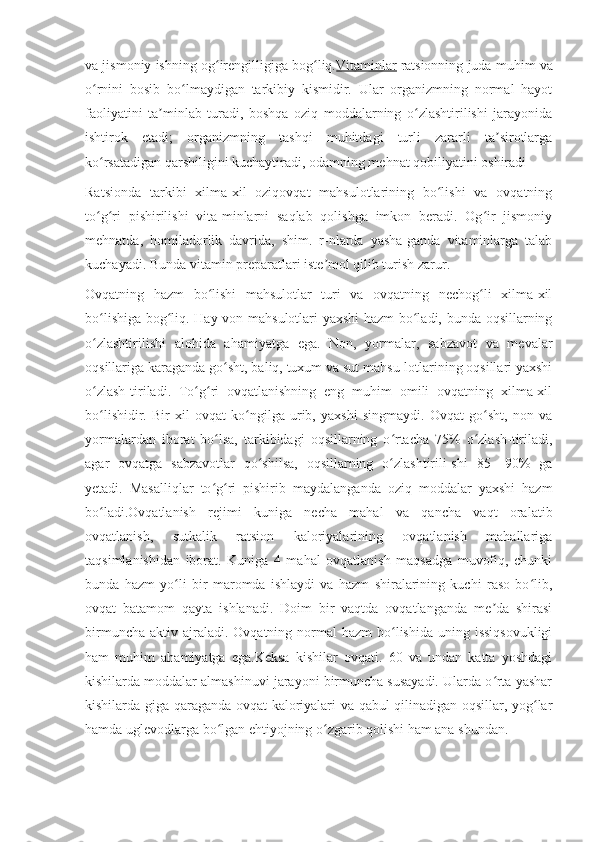 va jismoniy ishning og irengilligiga bog liq.ʻ ʻ Vitaminlar   ratsionning juda muhim va
o rnini   bosib   bo lmaydigan   tarkibiy   kismidir.   Ular   organizmning   normal   hayot	
ʻ ʻ
faoliyatini   ta minlab   turadi,   boshqa   oziq   moddalarning   o zlashtirilishi   jarayonida	
ʼ ʻ
ishtirok   etadi;   organizmning   tashqi   muhitdagi   turli   zararli   ta sirotlarga	
ʼ
ko rsatadigan qarshiligini kuchaytiradi, odamning mehnat qobiliyatini oshiradi 	
ʻ
Ratsionda   tarkibi   xilma-xil   oziqovqat   mahsulotlarining   bo lishi   va   ovqatning	
ʻ
to g ri   pishirilishi   vita-minlarni   saqlab   qolishga   imkon   beradi.   Og ir   jismoniy	
ʻ ʻ ʻ
mehnatda,   homiladorlik   davrida,   shim.   r-nlarda   yasha-ganda   vitaminlarga   talab
kuchayadi. Bunda vitamin preparatlari iste mol qilib turish zarur.	
ʼ
Ovqatning   hazm   bo lishi   mahsulotlar   turi   va   ovqatning   nechog li   xilma-xil	
ʻ ʻ
bo lishiga bog liq. Hay-von mahsulotlari yaxshi  hazm bo ladi, bunda oqsillarning	
ʻ ʻ ʻ
o zlashtirilishi   alohida   ahamiyatga   ega.   Non,   yormalar,   sabzavot   va   mevalar
ʻ
oqsillariga karaganda go sht, baliq, tuxum va sut mahsu-lotlarining oqsillari yaxshi	
ʻ
o zlash-tiriladi.   To g ri   ovqatlanishning   eng   muhim   omili   ovqatning   xilma-xil	
ʻ ʻ ʻ
bo lishidir.   Bir   xil   ovqat   ko ngilga   urib,   yaxshi   singmaydi.   Ovqat   go sht,   non   va
ʻ ʻ ʻ
yormalardan   iborat   bo lsa,   tarkibidagi   oqsillarning   o rtacha   75%   o zlash-tiriladi,	
ʻ ʻ ʻ
agar   ovqatga   sabzavotlar   qo shilsa,   oqsillarning   o zlashtirili-shi   85—90%   ga	
ʻ ʻ
yetadi.   Masalliqlar   to g ri   pishirib   maydalanganda   oziq   moddalar   yaxshi   hazm	
ʻ ʻ
bo ladi.Ovqatlanish   rejimi   kuniga   necha   mahal   va   qancha   vaqt   oralatib	
ʻ
ovqatlanish,   sutkalik   ratsion   kaloriyalarining   ovqatlanish   mahallariga
taqsimlanishidan   iborat.   Kuniga   4   mahal   ovqatlanish   maqsadga   muvofiq,   chunki
bunda   hazm   yo li   bir   maromda   ishlaydi   va   hazm   shiralarining   kuchi   raso   bo lib,	
ʻ ʻ
ovqat   batamom   qayta   ishlanadi.   Doim   bir   vaqtda   ovqatlanganda   me da   shirasi	
ʼ
birmuncha  aktiv  ajraladi.  Ovqatning normal   hazm  bo lishida  uning issiqsovukligi	
ʻ
ham   muhim   ahamiyatga   ega.Keksa   kishilar   ovqati.   60   va   undan   katta   yoshdagi
kishilarda moddalar almashinuvi jarayoni birmuncha susayadi. Ularda o rta yashar	
ʻ
kishilarda-giga qaraganda ovqat kaloriyalari va qabul qilinadigan oqsillar, yog lar	
ʻ
hamda uglevodlarga bo lgan ehtiyojning o zgarib qolishi ham ana shundan.	
ʻ ʻ 