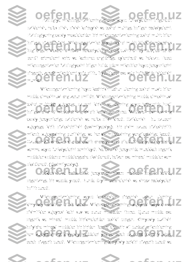 Fizologiya   mikroorganizmlarning   muhim   xayot   funksiyalarini   o‘rganadi:
oziklanish,   nafas   olish,   o‘sish   ko‘payish   va   tashqi   muhitga  bo‘lgan   reaksiyalarni.
Fiziologiyaning asosiy  masalalaridan  biri  mikroorganizmlarning tashqi muhit bilan
bo‘lgan   o‘zaro   ta’siri.   Mikroorganizmlar   xayoti   tashqi   muhit   bilan   chambarchas
bog‘langan. Masalan chiruvchi bakteriyalar go‘shtga tushib uni aynitadi, achitqilar
qandli   eritmalarni   spirt   va   karbonat   angidridga   aylantiradi   va   hakozo.   Faqat
mikroorganizmlar fiziologiyasini bilgan holda odam mikroblar hayot jarayonlarini
o‘rganib, zararli mikroblarni yo‘q qilib, foydalilarini esa xalq ho‘jaligida ishlatishi
mumkin.
Mikroorganizmlarning hayot  kechirishi  uchun  ularning tashqi  muxit   bilan
modda almashinuvi  eng zarur omildir. Mikroorganizmlarning modda   almashinuvi
tashqi   muhitdan   xujayraga   ozuqani   kirishi   va   ularning   xayot   jarayonida   hosil
bo‘lgan chiqindi  moddalarining chiqib ketishidan iborat. Modda almashinuvining
asosiy   jarayonlariga   oziqlanish   va   nafas   olish   kiradi.   Oziklanish   -   bu   ozuqani
xujayraga   kirib   o‘zlashtirilishi   (assimilyatsiya).   Bir   qisim   ozuqa   o‘zlashtirilib
mikrob   xujayrasining   qurilishiga   va   har-xil   moddasining   yangilanishiga   ketadi.
Ozuqaning  boshqa   qismi  parchalanib  energiya  xosil  qiladi.  Energiya  xujayraning
xamma xayot funksiyalarini taminlaydi. Nafas olish jarayonida murakkab organik
moddalar soddaroq moddalargacha oksidlanadi, ba’zan esa mineral moddalar xam
oksidlanadi. (dissimilyatsiya).
Oziklanish   va   nafas   olish   jarayonlari   o‘zaro   mahkam   bog‘liq   bo‘lib,
organizmga   bir   vaqtda   yotadi.   Bunda   doyim   parchalanish   va   sintez   reaksiyalari
bo‘lib turadi.
Mikroorganizmlarning   xayot   kechirishini   o‘rganish   uchun   ularning
kimyoviy   tarkibini   bilish   zarur.   Mikroorganizmlarning   xujayrasi   xayvon   va
o‘simliklar   xujayrasi   kabi   suv   va   quruq   moddadan   iborat.   Quruq   modda   esa
organik   va   mineral   modda   birikmalaridan   tashkil   topgan.   Kimyoviy   tuzilishi
bo‘yicha   mineral   moddalar   bir-biridan   farq   qiladi.   Bir   xil   turdagi   mikroblarning
ham   xujayralarning   kimyoviy   moddalari   yoshga   qarab   ozuqa   va   tashqi   muxitga
qarab   o‘zgarib   turadi.   Mikroorganizmlarning   kimyoviy   tarkibi   o‘zgarib   turadi   va 