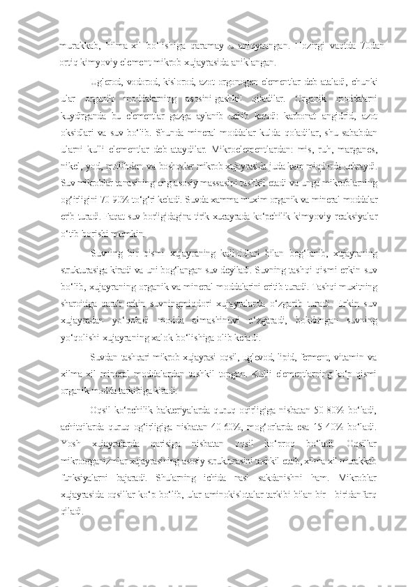 murakkab,   hilma-xil   bo‘lishiga   qaramay   u   aniqyaangan.   Hozirgi   vaqtda   70dan
ortiq kimyoviy element mikrob xujayrasida aniklangan.
Uglerod,  vodorod, kislorod,  azot   orgonogen  elementlar   deb  ataladi,   chunki
ular   organik   moddalarning   asosini[gashkil   qiladilar.   Organik   moddalarni
kuydirganda   bu   elementlar   gazga   aylanib   uchib   ketadi:   karbonat   angidrid,   azot
oksidlari   va   suv   bo‘lib.   Shunda   mineral   moddalar   kulda   qoladilar,   shu   sababdan
ularni   kulli   elementlar   deb   ataydilar.   Mikroelementlardan:   mis,   ruh,   marganes,
nikel, yod, molibden va   boshqalar mikrob xujayrasida juda kam miqdorda uchraydi.
Suv mikroblar  tanasining eng asosiy massasini tashkil etadi va unga mikroblarning
og‘irligini 70-90% to‘g‘ri keladi. Suvda xamma muxim organik va mineral  moddalar
erib turadi. Faqat suv borligidagina tirik xueayrada ko‘pchilik   kimyoviy   reaksiyalar
o‘tib borishi mumkin.
Suvning   bir   qismi   xujayraning   kalloidlari   bilan   bog‘lanib,   xujayraning
strukturasiga kiradi va uni bog‘langan suv deyiladi. Suvning   tashqi qismi  erkin suv
bo‘lib, xujayraning organik va mineral   moddalarini eritib turadi. Tashqi muxitning
sharoitiga   qarab   erkin   suvningmiqdori   xujayralarda   o‘zgarib   turadi.   Erkin   suv
xujayradan   yo‘qoladi   modda   almashinuvi   o‘zgaradi,   bokdangan   suvning
yo‘qolishi  xujayraning xalok bo‘lishiga olib keladi.
Suvdan tashqari mikrob xujayrasi oqsil, uglevod, lipid, ferment,   vitamin   va
xilma-xil   mineral   moddalardan   tashkil   topgan.   Kulli   elementlarning  ko‘p  qismi
organik modda tarkibiga kiradi.
Oqsil   ko‘pchilik   bakteriyalarda   quruq   oqirligiga   nisbatan   50-80%   bo‘ladi,
achitqilarda   quruq   og‘irligiga   nisbatan   40-60%,   mog‘orlarda   esa   15- 40%   bo‘ladi.
Yosh   xujayralarda   qarisiga   nisbatan   oqsil   ko‘proq   bo‘ladi.   Oqsillar
mikroorganizmlar xujayrasining asosiy strukturasini tashkil  etaib, xilma-xil murakkab
funksiyalarni   bajaradi.   Shularning   ichida   nasl   sakdanishni   ham.   Mikroblar
xujayrasida oqsillar ko‘p bo‘lib, ular   aminokislotalar tarkibi bilan bir - biridanfarq
qiladi. 