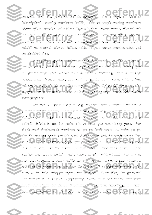 moddalar   esa,   shu   jumladan   kolloid   xoldagilari   o‘ta   olmaydilar.   Masalan
bakteriyalarda   shunday   membrana   bo‘lib,   qobiq   va   sitoplazmaning   membrana
xizmat qiladi. Masalan:   kalloiddan bo‘lgan xaltachani kraxmal eritmasi bilan to‘ldirib
bir oz yod  qo‘shilgan suvga solsa xaltachadagi kraxmal ko‘karadi. Yod va kraxmal
birikmasi  xosil  bo‘ladi. Demak kraxmal  molekulasi  yodnikidan maydaroq   bo‘lganligi
sababli   va   kraxmal   eritmasi   kalloid   holda   bo‘lgani   uchun   membranadan   yod
molekulalari o‘tadi.
Agar yarimo‘tgazgich membrananing ikkala tomonida osmotik bosim   har-xil
bo‘lsa osmos xosil bo‘ladi. Eritma diffuziya yo‘li bilan doim  osmotik bosim yuqori
bo‘lgan   tomonga   qarab   xarakat   qiladi   va   osmotik   bosimning   farqini   yo‘qotishga
xarakat   qiladi.   Masalan   sabzi,   turp   so‘lib   qolganda   ularni   suvga   solib   qo‘ysa
sabzavotlar xujayralarida osmotik  bosim yuqori bo‘lganligi sababli suv sabzavotlar
xujayralariga   qarab   xarakat   qiladi.   Bu   hol   xujayraning   xayot   kechirishida   muxim
axamiyatga ega.
Umuman   xujayrada   tashqi   muxitga   nisbatan   osmotik   bosim   doim   bir   oz
yuqoriroq   bo‘ladi.   Shuning   uchun   tashqi   muxitdan   xujayraga   suv   doim   oqib   turadi.
Ko‘pchilik   mikroorganizmning   xujayrasining   ichki   bosimi   3- 8atmosferaga   teng
bo‘ladi.   Ba’zilarda   esa   bir   necha   o‘n   va   xatto   yuz   atmosferaga   yetadi.   Suv
sitoplazmani   sitoplazmatik   membrana   va   qobiqqa   bosib   turadi.   Bu   bosim   qobiqni
cho‘zib turadi va turgar bosimi deb ataladi. Agar tashqi muxitdagi bosim kattaroq bo‘lsa,
sitoplazma   ezilib,   yogirilib   xujayra   qobig‘idan   uziladi   -   bu   plazmoliz   deyiladi.
Tashqi   muxitda   osmotik   bosim   juda   past   bo‘lsa   -   plazmoptis   bo‘ladi.   Bunda
sitoplazmaga   ortiqcha suv to‘lib ketib, xujayra qobig‘ini yirtib yuboradi. Plazmoliz va
plazmaptis xujayra uchun zararli. Bu ©zikdanishning eng somga  sxematik  tushintiruvidir.
Aslida   esa   bu   jarayon   murakkabrokdir.   Oziqlanish   usuli   bo‘yicha   mikroorganizmlar
hilma-xildir.   Ba’zilari^ayyor   organik   modda   bilan   ozikdanadilar,   ular   geteratrof
deb   nomlanadi.   Boshqalari   xujayrasining   organik   moddasini   mineral   moddadan
tuzadi-   ular   avtotrof   deb   ataladi.   Geterotroflar:   saprofit   va   parazitlarga   bo‘linadi.
Saprofitlar   xayvon   va   o‘simliklar   substratidan   va   tuproq   suvidagi   organik 