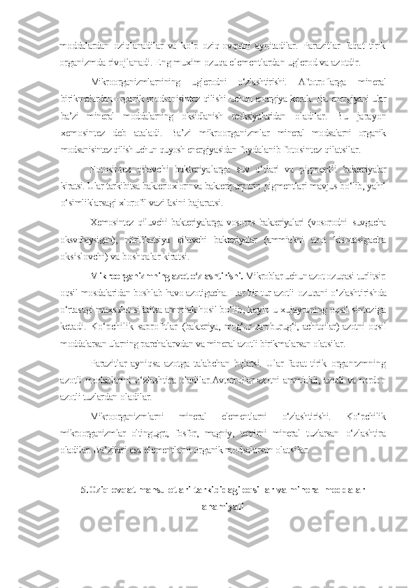 moddalardan   oziqlanadilar   va   ko‘p   oziq-ovqatni   aynitadilar.   Parazitlar   faqat   tirik
organizmda rivojlanadi. Eng muxim ozuqa elementlardan uglerod va azotdir.
Mikroorganizmlarnining   uglerodni   o‘zlashtirishi.   Aftotroflarga   mineral
birikmalardan organik modsanisintez qilishi uchun energiya kerak.   Bu energiyani ular
ba’zi   mineral   moddalarning   oksidlanish   reaksiyalaridan   oladilar.   Bu   jarayon
xemosintez   deb   ataladi.   Ba’zi   mikroorganizmlar   mineral   modsalarni   organik
modsanisintez qilish uchun quyosh energiyasidan  foydalanib fotosintez qilatsilar.
Fotosintez   qiluvchi   bakteriyalarga   suv   o‘tlari   va   pigmentli   bakteriyalar
kiratsi. Ular tarkibitsa bakterioxlorinva bakteripurpurin  pigmentlari mavjus bo‘lib, yahil
o‘simliklarsagi xlorofil vazifasini  bajaratsi.
Xemosintez   qiluvchi   bakteriyalarga   vosoros   bakteriyalari   (vosorodni   suvgacha
oksvdlaysigan),   nitrifikatsiya   qiluvchi   bakteriyalar   (ammiakni   azot   kisotasigacha
oksislovchi) va boshqalar kiratsi.
Mikroorganizmning azot o‘zlashtirishi.  Mikroblar uchun azot ozuqasi  turlitsir:
oqsil mosdalaridan boshlab havo azotigacha. Har bir tur azotli   ozuqani o‘zlashtirishda
o‘rtasagi maxsulot sifatitsa ammiak hosil bo‘lib,  keyin u xujayraning oqsil sinteziga
ketadi.   Ko‘pchilik   saprofitlar   (bakteriya,   mog‘or   zamburug‘i,   achitqilar)   azotni   oqsil
moddalarsan ularning  parchalarvdan va mineral azotli birikmalarsan olatsilar.
Parazitlar   ayniqsa   azotga   talabchan   bqlatsi.   Ular   faqat   tirik   organrzmning
azotli modsalarini  o‘zlashtira oladilar. Avtotroflar azotni ammiakli, azotli va nordon
azotli tuzlardan  oladilar.
Mikroorganizmlarni   mineral   elementlarni   o‘zlashtirishi.   Ko‘pchilik
mikroorganizmlar   oltingugrt,   fosfor,   magniy,   temirni   mineral   tuzlarsan   o‘zlashtira
oladilar. Ba’zilari esa elementlarni organik modsalarsan  olatsilar.
5.Oziq-ovqat mahsulotlari  tarkibidagi o qsillar va mineral moddalar
ahamiyati 