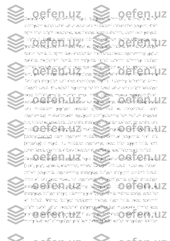 Ovqatlanish   —   organizmning   hayot   faoliyatini   ta minlash,   salomatlik   va   ishʼ
qobiliyatini saqlab turish uchun zarur oziq moddalarni o zlashtirish jarayoni. Kishi	
ʻ
rejim bilan to g ri ovqatlansa, kasalliklarga kamroq chalinib, ularni oson yengadi.	
ʻ ʻ
To g ri   O.   barvaqt   qarib   qolishning   oldini   olishda   ham   muhim   ahamiyatga   ega.	
ʻ ʻ
Me da-ichak,   yurak-tomir   kasalliklari   va   boshqa   kasalliklarda   alohida   tuziladigan
ʼ
ratsion hamda O. rejimi davo shartlaridan hisoblanad . Ovqat organizmning uyg un	
ʻ
ravishda   rivojlanishi   hamda   bir   me yorda   ishlab   turishini   ta minlay   oladigan	
ʼ ʼ
bo lishi  kerak, buning uchun ovqat ratsionining miqdori va sifati, kishining kasb-	
ʻ
kori,   yoshi,   jinsiga   tegishli   ehtiyojlarga   monand   kelishi   lozim.   Organizmning
fiziologik   ehtiyojlari   turli   shart-sharoitlarga   bog liq.   Bularning   ko pchiligi   doimo	
ʻ ʻ
o zgarib turadi. Shu sababli hayotning har bir fursati uchun aniq to g ri keladigan	
ʻ ʻ ʻ
ovqat   bo lishi   amalda   mumkin   emas.   Biroq   odamda   maxsus   regulyator   (bosh-	
ʻ
qaruv)   mexanizmlar   bo lib,   ular   maz-kur   paytda   o ziga   kerakli   miqdordagi   zarur	
ʻ ʻ
oziq   moddalarni   yeyilgan   ovqatdan   ajratib   oladi   va   o zlashtiradi.   Lekin	
ʻ
organizmdagi   moslashtiruvchi   regulyator   qobiliyatlarning   ham   ma lum   chegarasi	
ʼ
bor; bolalar va keksalarda ular ancha cheklangan. Bundan tashqari, bir qancha oziq
moddalar,   mas,   vitaminlar,   almashtirib   bo lmaydigan   aminokislotalarni	
ʻ
(qarang   Oqsillar )   odam   organizmi   moddalar   almashinuvi   jarayonida   hosil   qila
(sintezlay)   ol-maydi.   Bu   moddalar   organizmga   ovqat   bilan   tayyor   holda   kirib
turishi kerak, aks holda sifatsiz Ovqatlanish natijasida kasalliklar paydo bo ladi.	
ʻ
Ovqatlanish   jarayonida   organizm   hayot   faoliyati   uchun   muhim   oziq   moddalar
(oqsil,   yog ,   uglevod,   vitaminlar,   mineral   tuzlar)ni   olib   turadi.   Bular   esa   o zlash-	
ʻ ʻ
tirilishi   jarayonida   organizmning   energiyaga   bo lgan   ehtiyojini   qondirib   boradi.	
ʻ
Biror   xil   oziq-ovqat   maxsu-loti   organizmda   o zlashtirilganida   ajralib   chiqadigan	
ʻ
energiya   miqdori   shu   mahsulotning   kaloriyasidir.   Turli   oziq   moddalar   va
energiyaga bo lgan ehtiyoj odamning yoshi, jinsi hamda mehnat tarziga qarab har	
ʻ
xil   bo ladi.   Mehnat   faoliyati   harakterini   hisobga   olgan   holda   ovqat   ratsionini	
ʻ
to g ri   tuzish   uchun   ovqatlanish   gigiyenasi   sohasidagi   mutaxassis   olimlar   katta	
ʻ ʻ
yoshdagi   kishilarning   hammasini   4   gu-ruhga   bo lishadi.   Birinchi   guruhga   jis-	
ʻ
moniy kuch sarf qilmaydigan yoki kam jismoniy kuch sarflab ishlaydigan kishilar: 