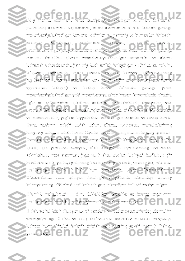 akliy   mehnat   xodimlari,   ishda   asabiga   zo r   keladigan   xodimlar;   boshqarishʻ
pultlarining xodimlari: dispetcherlar, barcha xizmatchilar ki-radi. Ikkinchi guruhga
mexanizatsiyalashtirilgan   korxona   xodimlari   va   jismoniy   zo riqmasdan   ishlovchi	
ʻ
xodimlar:   hamshiralar,   sanitarkalar,   sotuvchi,   aloqachi,   tikuvchi,
avtomatlashtirilgan jarayonlarda band ishchilar va boshqa kiradi. Uchinchi guruhga
meh-nat   sharoitlari   qisman   mexanizatsiyalashtirilgan   korxonalar   va   xizmat
ko rsatish sohasida ancha jismoniy kuch sarflab ishlaydigan xodimlar, sta-nokchi,	
ʻ
to quvchi,   poyabzalchi,   metro   poyezdi,   avtobus,   tramvay,   trolleybuslarning
ʻ
haydovchilari,   umumiy   ovqatlanish   korxonalari   xodimlari   (ma muriy   boshqarma	
ʼ
apparatidan   tashqari)   va   boshqa   kiradi.   To rtinchi   guruhga   yarim	
ʻ
mexanizatsiyalashtirilgan  yoki   mexanizatsiyalashtirilmagan  korxonalarda o rtacha	
ʻ
og ir   va   og ir   mehnat   qiladigan   xodimlar:   kon   ishchilari,   shaxtyorlar,   yuk	
ʻ ʻ
avtomobillari   haydovchilari,   metallurglar,   temirchilar,   qishloq   xo jaligi   xodimlari	
ʻ
va mexanizatorlar, yog och tayyorlashda band bo lgan ishchilar va boshqa kiradi.	
ʻ ʻ
Ovqat   ratsionini   to g ri   tuzish   uchun,   albatta,   oziq-ovqat   mahsulotlarining	
ʻ ʻ
kimyoviy  tarkibini   bilish   lozim.  Oqsillar   ovqatning  eng   muhim   tarkibiy  qismidir.
Ovqatda oqsillar yetishmasa, organizm yukumli kasalliklarga ko proq moyil bo lib	
ʻ ʻ
qoladi,   qon   yaratilishi   susayadi,   o sib   kelayotgan   orga-nizmning   rivojlanishi	
ʻ
sekinlashadi,   nerv   sistemasi,   jigar   va   boshqa   a zolar   fa-oliyati   buziladi,   og ir	
ʼ ʻ
kasalliklardan keyin hujayralarning tiklanishi  qi-yinlashadi, shuningdek, ratsionda
oqsillarning   ortiqcha   bo lishi   ham   organizmga   ziyon.   Ovqatlanishning	
ʻ
O zbekistonda   qabul   qilingan   fiziologik   me yorlarida   ratsiondagi   umumiy	
ʻ ʼ
kaloriyalarning 14% chasi oqsillar hisobiga qoplanadigan bo lishi tavsiya etilgan.	
ʻ
O simlik   mahsulotlari   —   don,   dukkaklilar,   kartoshka   va   boshqa   organizmni	
ʻ
oqsillar bilan ta minlab turadigan qimmatli va muhim manbadir.	
ʼ
Go sht va balikda bo ladigan azotli estraktiv moddalar ovqatlanishda juda muhim	
ʻ ʻ
ahamiyatga   ega.   Go sht   va   baliq   sho rvalarida   ekstraktiv   moddalar   mavjudligi	
ʻ ʻ
ko proq   hazm   shiralari   ishlanib   chiqishi   va   ovqatning   yaxshi   hazm   bo lishiga	
ʻ ʻ
yordam beradi. 