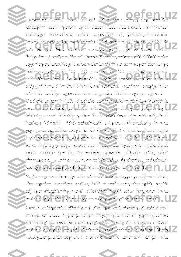 Uglevodlar.   Normal   hayot   faoliyati   uchun   zarur   energiyaning   yarmidan
ko prog ini   odam   organizmi   uglevodlardan   oladi.   Ular,   asosan,   o simliklardanʻ ʻ ʻ
oldinadigan   mahsulotlarda   bo ladi.   Uglevodlar   non,   yormalar,   kartoshkada	
ʻ
kraxmal   va   qand  holida,   qandolat   mahsulotlari,  shirin  mevalarda   esa   qand   holida
ko p   uchraydi.   Nerv   sistemasi,   muskullar,   yurak,   jigar   va   boshqa   a zolar	
ʻ ʼ
faoliyatida uglevodlar muhim rol o ynaydi.Yormalar, makaron yoki dukkaklilardan	
ʻ
tayyorlangan, kartoshka yoki sabza-votlardan pishirilgan taom va garnirdan kuniga
ikki   mahal   yeb   turish,   400—   500   g   non   va   90—100   g   atrofida   qand   hamda
shirinliklar   iste mol   qilish   katta   yoshli   odamning   uglevodlarga   bo lgan   sutkalik	
ʼ ʻ
ehtiyojini   bemalol   krndiradi.O simlik   mahsulotlarida   organizmni   energiya   bilan	
ʻ
ta minlab   turadigan   uglevodlar   bilan   birga   oziq   hisoblanmaydigan   uglevod   —	
ʼ
kletchatkalar   ham   bo ladi.   Kletchatka   taxminan   25%   miqdorida   o zlashtirilib,	
ʻ ʻ
ovqat   ratsionida   energiya   manbai   sifatida   amaliy   ahamiya-ti   yo q.   Biroq   u	
ʻ
ichakning   normal   ishlashiga   yordam   beradi:   ichak   devorlariga   ta sir   etib,   ularni	
ʼ
harakatga   kel-tiradi   —   ichak   peristaltikasini   qo zg atadi.   Kletchatkasi   yo q   ovqat	
ʻ ʻ ʻ
yeyil-ganda   peristaltika   susayib   ich   krti-shi   mumkin.Kishi   har   kuni   sariq   mag iz	
ʻ
bug doy non, javdar non, sabzavotlardan ta-novul qilib turishi kerak, Ho lligi-cha	
ʻ ʻ
va   xomligicha   yeyiladigan   sabzavot   va   mevalar   juda   foydali,   shuningdek,   ularda
pektin   moddalar   ham   bor.   Bu   moddalar   uglevodlar   toifasidan   bo lib,   oziqdi	
ʻ
qimmatga   ega.   Ularning   ovqat   hazm   bo lishidagi   asosiy   ahamiyati   peristaltikani	
ʻ
kuchaytirib, ichakning yaxshiroq bo shalib turishiga yordam berishidir.	
ʻ
Yog lar organizmni energiya bilan ta minlab turadigan tayyor yonilgi materialidir;	
ʻ ʼ
ular   organizm   tomonidan   oqsillar,   ba zi   mineral   tuzlar,   shuningdek,   yog da	
ʼ ʻ
eriydigan   vitaminlarning   normal   o zlashtirilib   borishi   uchun   ham   zarur.   Ovqat	
ʻ
ratsionida yog lar bo lishi taomning mazasini yaxshilaydi va ishtahani ochadi.	
ʻ ʻ
Ovqat bilan birga qabul qilinadigan yog lar organizmda qisman yog  zaxirasi hosil	
ʻ ʻ
qilishga   sarflanadi.   Yog larga   bo lgan   ehtiyojning   qondirilishi   yog ning   turi   va	
ʻ ʻ ʻ
sifatiga bog liq. Hayvon va o simlik yog lari bir-birining o rnini bosa oladi. Ovqat	
ʻ ʻ ʻ ʻ
ratsionidagi   yog lar   me yori   odamlarning   yoshi,   mehnat   faoliyati   va   iklimiy	
ʻ ʼ
xususiyatlarga   qarab   belgilanadi.   O zbekiston   aholisi   uchun   taklif   etilgan   ovqat	
ʻ 