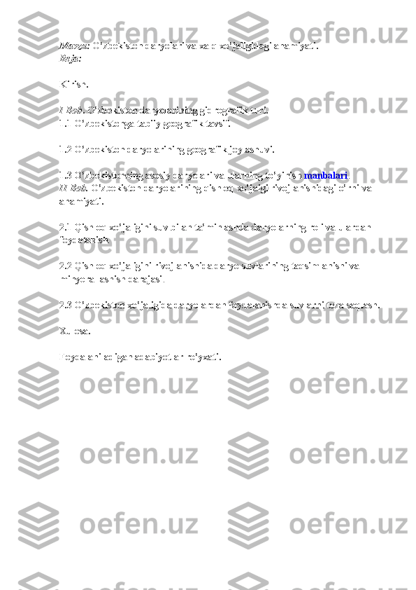 Mavzu:   O’zbekiston daryolari va xalq xo’jaligidagi ahamiyati.  
Reja:  
Kirish.  
I Bob .   O’zbekiston daryolarining gidrografik turi.  
1.1   O’zbekistonga tabiiy geografik tavsif.  
1.2   O’zbekiston daryolarining geografik joylashuvi.  
1.3   O’zbekistonning asosiy daryolari va ularning to’yinish   manbalari .  
II Bob.   O’zbekiston daryolarining qishloq xo’jaigi rivojlanishidagi o’rni va 
ahamiyati.  
2.1   Qishloq xo’jaligini suv bilan ta’minlashda daryolarning roli va ulardan 
foydalanish .  
2.2   Qishloq xo’jaligini rivojlanishida daryo suvlarining taqsimlanishi va 
minyerallashish darajasi .  
2.3   O’zbekiston xo’jaligida daryolardan foydalanishda suvlarni toza saqlash.  
Xulosa.  
Foydalaniladigan adabiyotlar ro’yxati.   