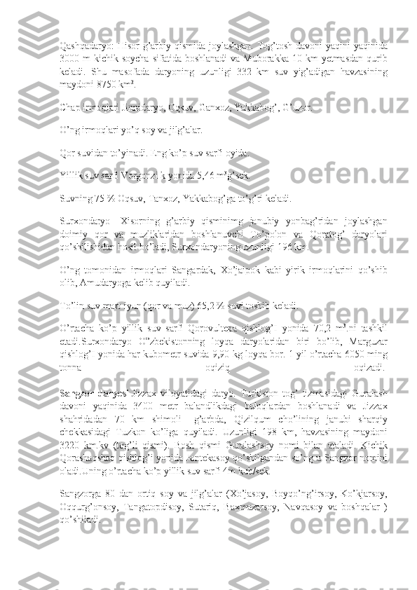 Qashqadaryo: Hisor	 g’arbiy	 qismida	 joylashgan.	 Tog’tosh	 davoni	 yaqini	 yaqinida
3000	
 m	 kichik	 soycha	 sifatida	 boshlanadi	 va	 Muborakka	 10	 km	 yetmasdan	 qurib
keladi.	
 Shu	 masofada	 daryoning	 uzunligi	 332	 km	 suv	 yig’adigan	 havzasining
maydoni	
 8750	 km 2
.
Chap	
 irmoqlari	 Jinnidaryo,	 Oqsuv,	 Ganxoz,	 Yakkabog’,	 G’uzor.
O’ng	
 irmoqlari	 yo’q	 soy	 va	 jilg’alar.
Qor	
 suvidan	 to’yinadi.	 Eng	 ko’p	 suv	 sarfi	 oyida.
Yillik	
 suv	 sarfi	 Vorgonzi	 k yonida	 5,46	 m 3
g’sek.
Suvning	
 75	 %	 Oqsuv,	 Tanxoz,	 Yakkabog’ga	 to’g’ri	 keladi.
Surxondaryo-	
 Xisorning	 g’arbiy	 qisminimg	 janubiy	 yonbag’ridan	 joylashgan
doimiy	
 qor	 va	 muzliklaridan	 boshlanuvchi	 To’polon	 va	 Qoratog’	 daryolari
qo’shilishidan	
 hosil	 bo’ladi,	 Surxondaryoning	 uzunligi	 196	 km.
O’ng	
 tomonidan	 irmoqlari	 Sangardak,	 Xo’jaipok	 kabi	 yirik	 irmoqlarini	 qo’shib
olib,	
 Amudaryoga	 kelib	 quyiladi.
To’lin	
 suv	 mart-iyun	 (qor	 va	 muz)	 65,2	 %	 suvi	 toshib	 keladi.
O’rtacha	
 ko’p	 yillik	 suv	 sarfi	 Qorovultepa	 qishlog’I	 yonida	 70,2	 m 3
.ni	 tashkil
etadi.Surxondaryo	
 O”zbekistonning	 loyqa	 daryolaridan	 biri	 bo’lib,	 Marguzar
qishlog’I	
 yonida	 har	 kubometr	 suvida	 9,90	 kg	 loyqa	 bor.	 1 yil	 o’rtacha	 6050	 ming
tonna	
 	oqiziq	 	oqizadi.  
Sangzor   daryosi   Jizzax	
 viloyatidagi	 daryo.	 Turkiston	 tog’	 tizmasidagi	 Guralash
davoni	
 yaqinida	 3400	 metr	 balandlikdagi	 buloqlardan	 boshlanadi	 va	 Jizzax
shahridadan	
 70	 km	 shimoli	 –g’arbda,	 Qizilqum	 cho’lining	 janubi	 sharqiy
chekkasidagi	
 Tuzkon	 ko’liga	 quyiladi.	 Uzunligi	 198	 km,	 havzasining	 maydoni
3220	
 km.kv	 (tog’li	 qismi).	 Bosh	 qismi	 Guralashsoy	 nomi	 bilan	 ataladi.	 Kichik
Qorashaqshaq	
 qishlog’i	 yonida	 Jontekasoy	 qo’shilgandan	 so’ng	 u Sangzor	 nomini
oladi.Uning	
 o’rtacha	 ko’p	 yillik	 suv	 sarfi	 4m	 kub/sek.
Sangzorga	
 80	 dan	 ortiq	 soy	 va	 jilg’alar	 (Xo’jasoy,	 Boyqo’ng’irsoy,	 Ko’kjarsoy,
Oqqurg’onsoy,	
 Tangatopdisoy,	 Sutariq,	 Baxmazarsoy,	 Navqasoy	 va	 boshqalar	 )
qo’shiladi. 