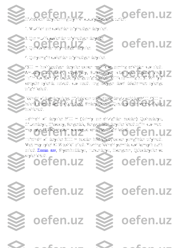 O’zbekiston daryolarining	 toyinish	 xususiyatiga	 ko’ra	 turlari:
1.	
 Muzlikni	 qor	 suvlaridan	 to’yinadigan	 daryolari.
2.	
 Qor-muzlik	 suvlaridan	 to’yinadigan	 daryolar.
3.	
 Qor	 suvlaridan	 to’yinadigan	 daryolar.
4.	
 Qor	 yomg’ir	 suvlaridan	 to’yinadigan	 daryolar.
4500	
 m	 boshlanadigan	 daryolar	 asosan	 muzlik	 va	 qorning	 erishidan	 suv	 oladi.
Amudaryo,	
 Zarafshon,	 Isfayramsoy,	 Surxondaryo,	 Isfara	 kabi	 daryolar	 kiradi
To’lin	
 suv	 davri	 iyul-avgust	 oylariga	 to’g’ri	 keladi.	 Yillik	 oqimning	 30-50	 %ni	 iyul
sentyabr	
 oylarida	 oqizadi.	 suv	 oqadi.	 Eng	 ozaygan	 davri	 dekabr-mart	 oylariga
to’g’ri	
 keladi.
Ikkinchi
 xildagi	 daryolarga	 O’zbekiston	 tog’larining	 dengiz	 sathidan	 3400-4500	 m
baland	
 qismlaridan	 boshlanadigan	 Sirdaryo,Norin,	 Qoradaryo	 qor	 va	 muzlikdan
boshlanadi.
Uchinchi	
 xil	 daryolar	 3400	 m	 (doimiy	 qor	 chizig’idan	 pastdan)	 Qashqadaryo,
G’uzordaryo,	
 G’avasoy,	 Sangardak,	 Sangzor	 kabi	 daryolar	 kiradi.to’lin	 suv	 mart-
may	
 oyiga	 (60	 %)	 eng	 kam	 suv	 avgust-sentabrga	 to’g’ri	 keladi.
To’rtinchi	
 xil	 daryolar	 2000	 m	 pastdan	 boshlanadi,	 asosan	 yomg’irdan	 to’yinadi.
Mart-may	
 oylari	 80	 %	 tashkil	 qiladi.	 Yozning	 ikkinchi	 yarmida	 suvi	 kamayib	 qurib
qoladi.   Zomin	
 suv ,	 Shyeroboddaryo,	 Tursundaryo,	 Oxangaron,	 Qalasdaryolar	 va
soylar	
 kiradi. 