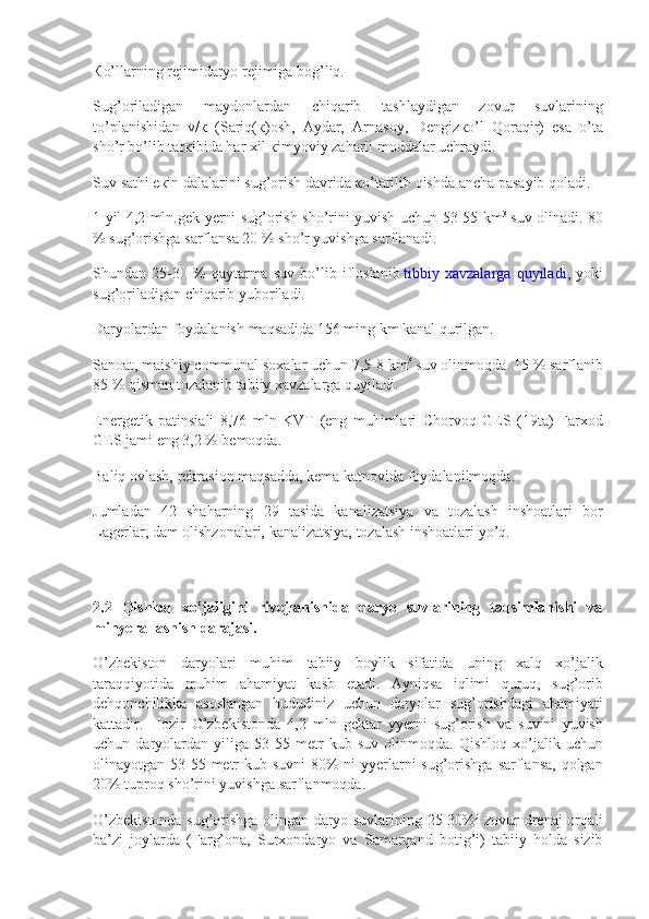 К o’ll а rning r е jimid а ryo	 r е jimig а  	b о g’liq.
Sug’ о ril а dig а n	
 	m а yd о nl а rd а n	 	chiq а rib	 	t а shl а ydig а n	 	z о vur	 	suvl а rining
to’pl а nishid а n	
 v/ к  	(S а riq( к ) о sh,	  А yd а r,	  А rn а s о y,	 D е ngiz к o’l	 Q о r а qir)	 es а  	o’t а
sho’r	
 bo’lib	 t а r к ibid а  	h а r	  х il	  к imyoviy	 z а h а rli	 m о dd а l а r	 uchr а ydi.
Suv	
 s а thi	 e к in	 d а l а l а rini	 sug’ о rish	 d а vrid а   к o’t а rilib	 qishd а   а nch а  	p а s а yib	 q о l а di.
1	
 yil	 4,2	 mln.gek	 yerni	 sug’orish	 sho’rini	 yuvish	 uchun	 53-55	 km 3
  suv	 olinadi.	 80
%	
 sug’orishga	 sarflansa	 20	 %	 sho’r	 yuvishga	 sarflanadi.
Shundan	
 25-30	 %	 qaytarma	 suv	 bo’lib	 ifloslanib   tibbiy	 xavzalarga	 quyiladi ,	 yoki
sug’oriladigan	
 chiqarib	 yuboriladi.
Daryolardan	
 foydalanish	 maqsadida	 156	 ming	 km	 kanal	 qurilgan.
Sanoat,	
 maishiy	 communal	 soxalar	 uchun	 7,5-8	 km 3
  suv	 olinmoqda.	 15	 %	 sarflanib
85	
 %	 qisman	 tozalanib	 tabiiy	 xavzalarga	 quyiladi.
Energetik	
 patinsiali	 8,76	 mln	 KVT	 (eng	 muhimlari	 Chorvoq	 GES	 (19ta)	 Farxod
GES	
 jami	 eng	 3,2	 %	 bemoqda.
Baliq	
 ovlash,	 rekrasion	 maqsadda,	 kema	 katnovida	 foydalanilmoqda.
Jumladan	
 42	 shaharning	 29	 tasida	 kanalizatsiya	 va	 tozalash	 inshoatlari	 bor
Lagerlar,	
 dam	 olishzonalari,	 kanalizatsiya,	 tozalash	 inshoatlari	 yo’q.
2.2   Qishloq   xo’jaligini   rivojlanishida   daryo   suvlarining   taqsimlanishi   va
minyerallashish darajasi.
O’zbekiston	
 daryolari	 muhim	 tabiiy	 boylik	 sifatida	 uning	 xalq	 xo’jalik
taraqqiyotida	
 muhim	 ahamiyat	 kasb	 etadi.	 Ayniqsa	 iqlimi	 quruq,	 sug’orib
dehqonchilikka	
 asoslangan	 hududiniz	 uchun	 daryolar	 sug’orishdagi	 ahamiyati
kattadir.	
 Hozir	 O’zbekistonda	 4,2	 mln	 gektar	 yyerni	 sug’orish	 va	 suvini	 yuvish
uchun	
 daryolardan	 yiliga	 53-55	 metr	 kub	 suv	 olinmoqda.	 Qishloq	 xo’jalik	 uchun
olinayotgan	
 53-55	 metr	 kub	 suvni	 80%	 ni	 yyerlarni	 sug’orishga	 sarflansa,	 qolgan
20%	
 tuproq	 sho’rini	 yuvishga	 sarflanmoqda.
O’zbekistonda	
 sug’orishga	 olingan	 daryo	 suvlarining	 25-30%i	 zovur-drenaj	 orqali
ba’zi	
 joylarda	 (Farg’ona,	 Surxondaryo	 va	 Samarqand	 botig’i)	 tabiiy	 holda	 sizib 