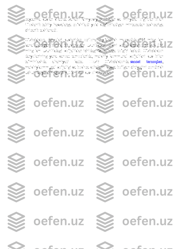 qaytarma suvlar	 sifatida	 zaharli	 kimyoviy	 moddalar	 va	 minyeral	 o’g’itlar	 bilan
ifloslanib	
 tabiiy	 havzalarga	 qo’shiladi	 yoki	 sug’oriladigan	 mintaqadan	 tashqariga
chiqarib	
 tashlanadi.
O’zbekiston	
 daryolari	 suvlaridan	 oqilona	 foyfalanish	 maqsadida	 156	 ming	 km
kanal	
 qurilgan	 bo’lib,	 22	 ming	 km	 uzunlikdagi	 qismi	 xo’jaliklararo,	 qolgan	 134
ming	
 km	 uzunlikdagi	 xo’jaliklar	 ichidagi	 kanallarga	 to’g’ri	 keladi.	 O’zbekiston
daryolarining	
 yana	 sanoat	 tarnoqlarida,	 maishiy	 kommunal	 xo’jalikni	 suv	 bilan
ta’minlashda	
 	ahamiyati	 	katta.	 	Hozir	 	O’zbekistonda   sanoat	 	tarnoqlari ,
maishiykommunal	
 xo’jaligi	 va	 boshqa	 sohalarni	 suvga	 bo’lgan	 ehtiyojini	 qondirish
uchun	
 daryolarning	 7,5-8,0	 km.kub	 suv	 olmoqdalar. 