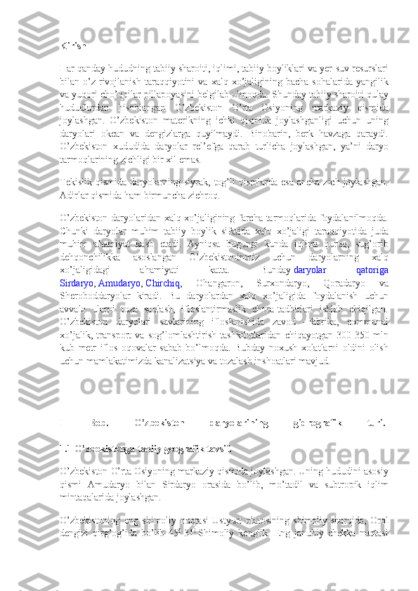 Kirish
Har qanday	 hududning	 tabiiy	 sharoiti,	 iqlimi,	 tabiiy	 boyliklari	 va	 yer-suv	 resurslari
bilan	
 o’z	 rivojlanish	 taraqqiyotini	 va	 xalq	 xo’jaligining	 bacha	 sohalarida	 yangilik
va	
 yuqori	 cho’qqilar	 pillapoyasini	 belgilab	 olmoqda.	  Shunday	 tabiiy	 sharoiti	 qulay
hududlardan	
 hisoblangan	 O’zbekiston	 O’rta	 Osiyoning	 markaziy	 qismida
joylashgan.	
 O’zbekiston	 materikning	 ichki	 qismida	 joylashganligi	 uchun	 uning
daryolari	
 okean	 va	 dengizlarga	 quyilmaydi.	 Binobarin,	 berk	 havzaga	 qaraydi.
O’zbekiston	
 xududida	 daryolar	 rel’efga	 qarab	 turlicha	 joylashgan,	 ya’ni	 daryo
tarmoqlarining	
 zichligi	 bir	 xil	 emas.
Tekislik	
 qismida	 daryolarning	 siyrak,	 tog’li	 qismlarda	 esa	 ancha	 zich	 joylashgan.
Adirlar	
 qismida	 ham	 birmuncha	 zichroq.
O’zbekiston	
 daryolaridan	 xalq	 xo’jaligining	 farcha	 tarmoqlarida	 foydalanilmoqda.
Chunki	
 daryolar	 muhim	 tabiiy	 boylik	 sifatida	 xalq	 xo’jaligi	 taraqqiyotida	 juda
muhim	
 ahamiyat	 kasb	 etadi.	 Ayniqsa	 bugungi	 kunda	 iqlimi	 quruq,	 sug’orib
dehqonchilikka	
 	asoslangan	 	O’zbekistoninmiz	 	uchun	 	daryolarning	 	xalq
xo’jaligidagi	
 	ahamiyati	 	katta.	 	Bunday   daryolar	 	qatoriga
Sirdaryo ,   Amudaryo ,   Chirchiq ,	
 	Ohangaron,	 	Surxondaryo,	 	Qoradaryo	 	va
Sheroboddaryolar	
 kiradi.	 Bu	 daryolardan	 xalq	 xo’jaligida	 foydalanish	 uchun
avvalo	
 ularni	 toza	 saqlash,	 ifloslantirmaslik	 chora-tadbirlari	 ishlab	 chiqilgan.
O’zbekiston	
 daryolari	 suvlarining	 ifloslanishida	 zavod	 –fabrika,	 communal
xo’jalik,	
 transport	 va	 sog’lomlashtirish	 tashkilotlaridan	 chiqayotgan	 300-350	 mln
kub	
 metr	 iflos	 oqovalar	 sabab	 bo’lmoqda.	 Bubday	 noxush	 xolatlarni	 oldini	 olish
uchun	
 mamlakatimizda	 kanalizatsiya	 va	 tozalash	 inshoatlari	 mavjud.
I   Bob.   O’zbekiston   daryolarining   gidrografik   turi.  
1.1 O’zbekistonga tabiiy geografik tavsif.
O’zbekiston	
 O’rta	 Osiyoning	 markaziy	 qismida	 joylashgan.	 Uning	 hududini	 asosiy
qismi	
 Amudaryo	 bilan	 Sirdaryo	 orasida	 bo’lib,	 mo’tadil	 va	 subtropik	 iqlim
mintaqalarida	
 joylashgan.
O’zbekistoning
 eng	 shimoliy	 nuqtasi	 Ustyurt	 platosining	 shimoliy-sharqida,	 Orol
dengizi	
 qirg’og’ida	 bo’lib	 45 0
  31 !
  Shimoliy	 kenglik.	 Eng	 janubiy	 chekka	 nuqtasi 