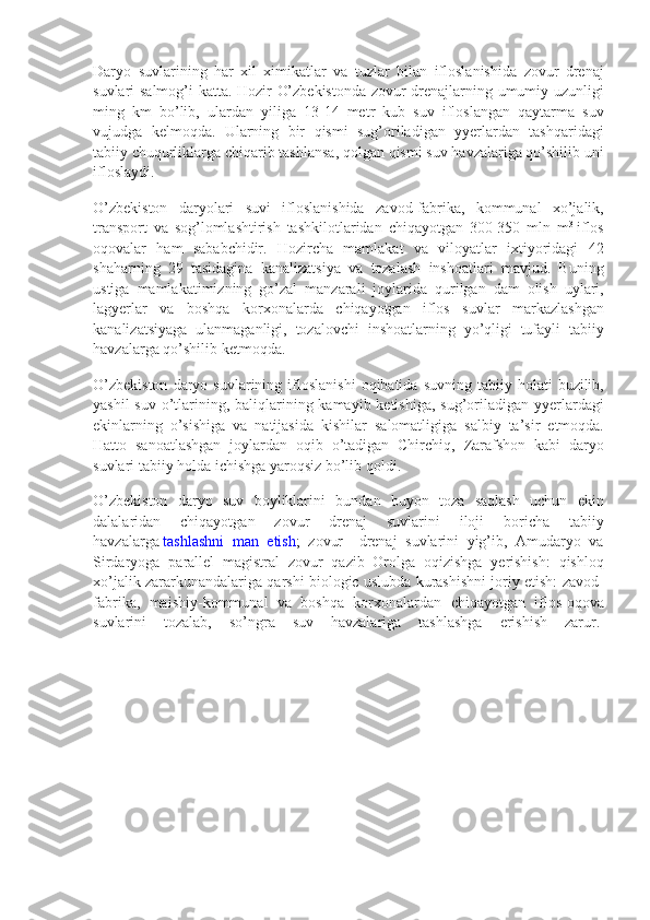 Daryo suvlarining	 har	 xil	 ximikatlar	 va	 tuzlar	 bilan	 ifloslanishida	 zovur	 drenaj
suvlari	
 salmog’i	 katta.	 Hozir	 O’zbekistonda	 zovur	 drenajlarning	 umumiy	 uzunligi
ming	
 km	 bo’lib,	 ulardan	 yiliga	 13-14	 metr	 kub	 suv	 ifloslangan	 qaytarma	 suv
vujudga	
 kelmoqda.	 Ularning	 bir	 qismi	 sug’oriladigan	 yyerlardan	 tashqaridagi
tabiiy	
 chuqurliklarga	 chiqarib	 tashlansa,	 qolgan	 qismi	 suv	 havzalariga	 qo’shilib	 uni
ifloslaydi.
O’zbekiston	
 daryolari	 suvi	 ifloslanishida	 zavod-fabrika,	 kommunal	 xo’jalik,
transport	
 va	 sog’lomlashtirish	 tashkilotlaridan	 chiqayotgan	 300-350	 mln	 m 3
  iflos
oqovalar	
 ham	 sababchidir.	 Hozircha	 mamlakat	 va	 viloyatlar	 ixtiyoridagi	 42
shaharning	
 29	 tasidagina	 kanalizatsiya	 va	 tozalash	 inshoatlari	 mavjud.	 Buning
ustiga	
 mamlakatimizning	 go’zal	 manzarali	 joylarida	 qurilgan	 dam	 olish	 uylari,
lagyerlar	
 va	 boshqa	 korxonalarda	 chiqayotgan	 iflos	 suvlar	 markazlashgan
kanalizatsiyaga	
 ulanmaganligi,	 tozalovchi	 inshoatlarning	 yo’qligi	 tufayli	 tabiiy
havzalarga	
 qo’shilib	 ketmoqda.
O’zbekiston	
 daryo	 suvlarining	 ifloslanishi	 oqibatida	 suvning	 tabiiy	 holati	 buzilib,
yashil	
 suv	 o’tlarining,	 baliqlarining	 kamayib	 ketishiga,	 sug’oriladigan	 yyerlardagi
ekinlarning	
 o’sishiga	 va	 natijasida	 kishilar	 salomatligiga	 salbiy	 ta’sir	 etmoqda.
Hatto	
 sanoatlashgan	 joylardan	 oqib	 o’tadigan	 Chirchiq,	 Zarafshon	 kabi	 daryo
suvlari	
 tabiiy	 holda	 ichishga	 yaroqsiz	 bo’lib	 qoldi.
O’zbekiston	
 daryo	 suv	 boyliklarini	 bundan	 buyon	 toza	 saqlash	 uchun	 ekin
dalalaridan	
 	chiqayotgan	 	zovur	 	drenaj	 	suvlarini	 	iloji	 	boricha	 	tabiiy
havzalarga   tashlashni	
 man	 etish ;	 zovur	 –drenaj	 suvlarini	 yig’ib,	 Amudaryo	 va
Sirdaryoga	
 parallel	 magistral	 zovur	 qazib	 Orolga	 oqizishga	 yerishish:	 qishloq
xo’jalik	
 zararkunandalariga	 qarshi	 biologic	 uslubda	 kurashishni	 joriy	 etish:	 zavod-
fabrika,	
 maishiy-kommunal	 va	 boshqa	 korxonalardan	 chiqayotgan	 iflos-oqova
suvlarini	
 tozalab,	 so’ngra	 suv	 havzalariga	 tashlashga	 erishish	 zarur.   