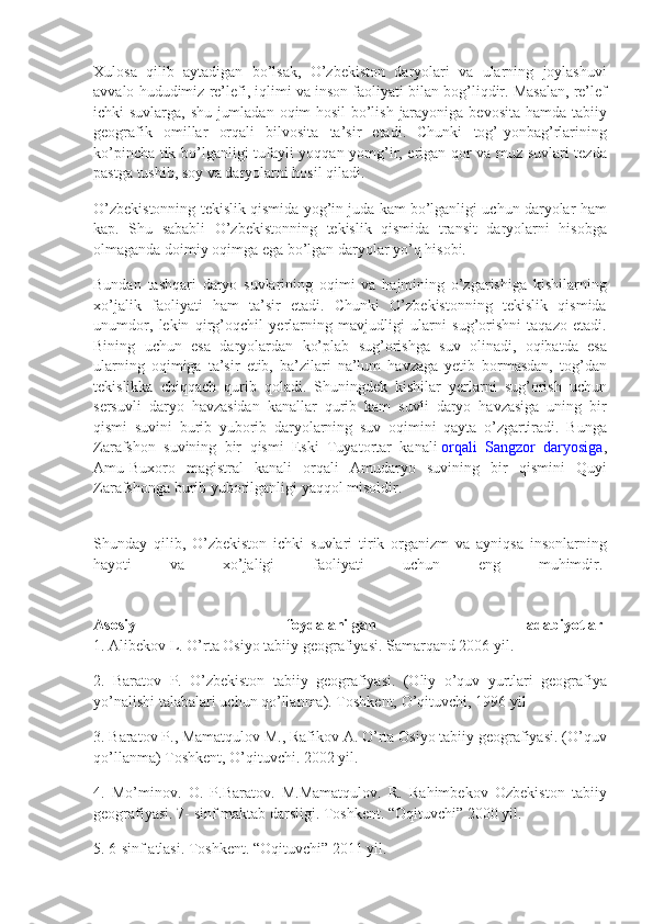 Xulosa qilib	 aytadigan	 bo’lsak,	 O’zbekiston	 daryolari	 va	 ularning	 joylashuvi
avvalo	
 hududimiz	 re’lefi,	 iqlimi	 va	 inson	 faoliyati	 bilan	 bog’liqdir.	 Masalan,	 re’lef
ichki	
 suvlarga,	 shu	 jumladan	 oqim	 hosil	 bo’lish	 jarayoniga	 bevosita	 hamda	 tabiiy
geografik	
 omillar	 orqali	 bilvosita	 ta’sir	 etadi.	 Chunki	 tog’-yonbag’rlarining
ko’pincha	
 tik	 bo’lganligi	 tufayli	 yoqqan	 yomg’ir,	 erigan	 qor	 va	 muz	 suvlari	 tezda
pastga	
 tushib,	 soy	 va	 daryolarni	 hosil	 qiladi.
O’zbekistonning	
 tekislik	 qismida	 yog’in	 juda	 kam	 bo’lganligi	 uchun	 daryolar	 ham
kap.	
 Shu	 sababli	 O’zbekistonning	 tekislik	 qismida	 transit	 daryolarni	 hisobga
olmaganda	
 doimiy	 oqimga	 ega	 bo’lgan	 daryolar	 yo’q	 hisobi.
Bundan	
 tashqari	 daryo	 suvlarining	 oqimi	 va	 hajmining	 o’zgarishiga	 kishilarning
xo’jalik	
 faoliyati	 ham	 ta’sir	 etadi.	 Chunki	 O’zbekistonning	 tekislik	 qismida
unumdor,	
 lekin	 qirg’oqchil	 yerlarning	 mavjudligi	 ularni	 sug’orishni	 taqazo	 etadi.
Bining	
 uchun	 esa	 daryolardan	 ko’plab	 sug’orishga	 suv	 olinadi,	 oqibatda	 esa
ularning	
 oqimiga	 ta’sir	 etib,	 ba’zilari	 na’lum	 havzaga	 yetib	 bormasdan,	 tog’dan
tekislikka	
 chiqqach	 qurib	 qoladi.	 Shuningdek	 kishilar	 yerlarni	 sug’orish	 uchun
sersuvli	
 daryo	 havzasidan	 kanallar	 qurib	 kam	 suvli	 daryo	 havzasiga	 uning	 bir
qismi	
 suvini	 burib	 yuborib	 daryolarning	 suv	 oqimini	 qayta	 o’zgartiradi.	 Bunga
Zarafshon	
 suvining	 bir	 qismi	 Eski	 Tuyatortar	 kanali   orqali	 Sangzor	 daryosiga ,
Amu-Buxoro	
 magistral	 kanali	 orqali	 Amudaryo	 suvining	 bir	 qismini	 Quyi
Zarafshonga	
 burib	 yuborilganligi	 yaqqol	 misoldir.
Shunday	
 qilib,	 O’zbekiston	 ichki	 suvlari	 tirik	 organizm	 va	 ayniqsa	 insonlarning
hayoti	
 	va	 	xo’jaligi	 	faoliyati	 	uchun	 	eng	 	muhimdir.  
Asosiy   foydalanilgan   adabiyotlar  
1.	
 Alibekov	 L.	 O’rta	 Osiyo	 tabiiy	 geografiyasi.	 Samarqand	 2006	 yil.
2.	
 Baratov	 P.	 O’zbekiston	 tabiiy	 geografiyasi.	 (Oliy	 o’quv	 yurtlari	 geografiya
yo’nalishi	
 talabalari	 uchun	 qo’llanma).	 Toshkent,	 O’qituvchi,	 1996	 yil
3.	
 Baratov	 P.,	 Mamatqulov	 M.,	 Rafikov	 A.	 O’rta	 Osiyo	 tabiiy	 geografiyasi.	 (O’quv
qo’llanma)	
 Toshkent,	 O’qituvchi.	 2002	 yil.
4.	
 Mo’minov.	 O.	 P.Baratov.	 M.Mamatqulov.	 R.	 Rahimbekov	 Ozbekiston	 tabiiy
geografiyasi.	
 7-	 sinf	 maktab	 darsligi.	 Toshkent.	 “Oqituvchi”	 2000	 yil.
5.	
 6-sinf	 atlasi.	 Toshkent.	 “Oqituvchi”	 2011	 yil. 