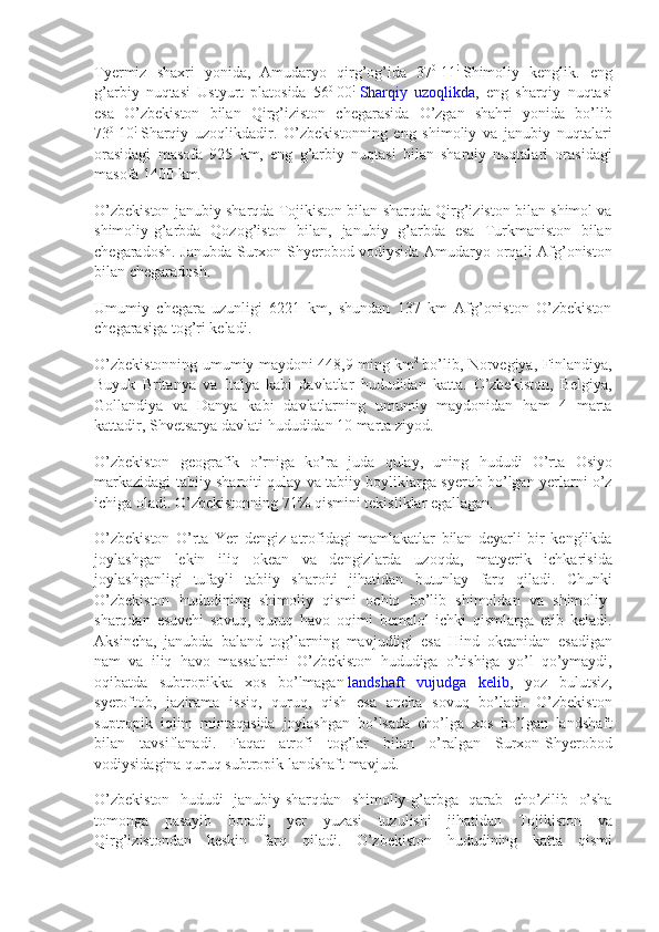 Tyermiz shaxri	 yonida,	 Amudaryo	 qirg’og’ida	 37 0
  11 !
  Shimoliy	 kenglik.	 eng
g’arbiy	
 nuqtasi	 Ustyurt	 platosida	 56 0
  00 !
  Sharqiy	 uzoqlikda ,	 eng	 sharqiy	 nuqtasi
esa	
 O’zbekiston	 bilan	 Qirg’iziston	 chegarasida	 O’zgan	 shahri	 yonida	 bo’lib
73 0
  10 !
  Sharqiy	
 uzoqlikdadir.	 O’zbekistonning	 eng	 shimoliy	 va	 janubiy	 nuqtalari
orasidagi	
 masofa	 925	 km,	 eng	 g’arbiy	 nuqtasi	 bilan	 sharqiy	 nuqtalari	 orasidagi
masofa	
 1400	 km.
O’zbekiston
 janubiy	 sharqda	 Tojikiston	 bilan	 sharqda	 Qirg’iziston	 bilan	 shimol	 va
shimoliy-g’arbda	
 Qozog’iston	 bilan,	 janubiy	 g’arbda	 esa	 Turkmaniston	 bilan
chegaradosh.	
 Janubda	 Surxon-Shyerobod	 vodiysida	 Amudaryo	 orqali	 Afg’oniston
bilan	
 chegaradosh.
Umumiy	
 chegara	 uzunligi	 6221	 km,	 shundan	 137	 km	 Afg’oniston	 O’zbekiston
chegarasiga	
 tog’ri	 keladi.
O’zbekistonning	
 umumiy	 maydoni	 448,9	 ming	 km 2
  bo’lib,	 Norvegiya,	 Finlandiya,
Buyuk	
 Britanya	 va	 Italya	 kabi	 davlatlar	 hududidan	 katta.	 O’zbekiston,	 Belgiya,
Gollandiya	
 va	 Danya	 kabi	 davlatlarning	 umumiy	 maydonidan	 ham	 4 marta
kattadir,	
 Shvetsarya	 davlati	 hududidan	 10	 marta	 ziyod.
O’zbekiston	
 geografik	 o’rniga	 ko’ra	 juda	 qulay,	 uning	 hududi	 O’rta	 Osiyo
markazidagi	
 tabiiy	 sharoiti	 qulay	 va	 tabiiy	 boyliklarga	 syerob	 bo’lgan	 yerlarni	 o’z
ichiga	
 oladi.	 O’zbekistonning	 71%	 qismini	 tekisliklar	 egallagan.
O’zbekiston	
 O’rta	 Yer	 dengiz	 atrofidagi	 mamlakatlar	 bilan	 deyarli	 bir	 kenglikda
joylashgan	
 lekin	 iliq	 okean	 va	 dengizlarda	 uzoqda,	 matyerik	 ichkarisida
joylashganligi	
 tufayli	 tabiiy	 sharoiti	 jihatidan	 butunlay	 farq	 qiladi.	 Chunki
O’zbekiston	
 hududining	 shimoliy	 qismi	 ochiq	 bo’lib	 shimoldan	 va	 shimoliy-
sharqdan	
 esuvchi	 sovuq,	 quruq	 havo	 oqimi	 bemalol	 ichki	 qismlarga	 etib	 keladi.
Aksincha,	
 janubda	 baland	 tog’larning	 mavjudligi	 esa	 Hind	 okeanidan	 esadigan
nam	
 va	 iliq	 havo	 massalarini	 O’zbekiston	 hududiga	 o’tishiga	 yo’l	 qo’ymaydi,
oqibatda	
 subtropikka	 xos	 bo’lmagan   landshaft	 vujudga	 kelib ,	 yoz	 bulutsiz,
syeroftob,	
 jazirama	 issiq,	 quruq,	 qish	 esa	 ancha	 sovuq	 bo’ladi.	 O’zbekiston
suptropik	
 iqlim	 mintaqasida	 joylashgan	 bo’lsada	 cho’lga	 xos	 bo’lgan	 landshaft
bilan	
 tavsiflanadi.	 Faqat	 atrofi	 tog’lar	 bilan	 o’ralgan	 Surxon-Shyerobod
vodiysidagina	
 quruq	 subtropik	 landshaft	 mavjud.
O’zbekiston	
 hududi	 janubiy-sharqdan	 shimoliy-g’arbga	 qarab	 cho’zilib	 o’sha
tomonga	
 pasayib	 boradi,	 yer	 yuzasi	 tuzulishi	 jihatidan	 Tojikiston	 va
Qirg’izistondan	
 keskin	 farq	 qiladi.	 O’zbekiston	 hududining	 katta	 qismi 