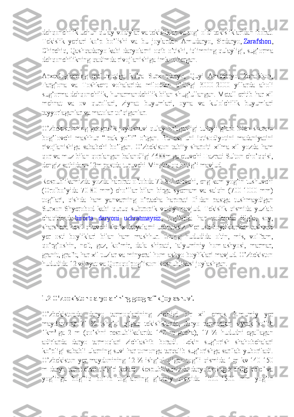 dehqonchilik uchun	 qulay	 vodiylar	 va	 tekisliklar	 va	 tog’	 oldi	 tekisliklaridan	 iborat.
Tekislik	
 yerlari	 ko’p	 bo’lishi	 va	 bu	 joylardan	 Amudaryo,	 Sirdaryo,   Zarafshon ,
Chirchiq,	
 Qashqadaryo	 kabi	 daryolarni	 oqib	 o’tishi,	 iqlimning	 qulayligi,	 sug’orma
dehqonchilikning	
 qadimda	 rivojlanishiga	 imkon	 bergan.
Arxeologlarning	
 malumotiga	 ko’ra	 Surxondaryo,	 Quyi	 Amudaryo,	 Zarafshon,
Farg’ona	
 va	 Toshkent	 vohalarida	 miloddan	 oldingi	 3000-2000	 yillarda	 aholi
sug’orma	
 dehqonchilik,	 hunarmandchilik	 bilan	 shug’ullangan.	 Metall	 eritib	 har-xil
mehnat	
 va	 ov	 qurollari,	 ziynat	 buyumlari,	 oyna	 va	 kulolchilik	 buyumlari
tayyorlaganlar	
 va	 matolar	 to’qiganlar.
O’zbekistonning	
 geografik	 joylashuvi	 qulay	 bo’lganligi	 tufayli	 g’arb	 bilan	 sharqni
bog’lovchi	
 mashhur	 “Ipak	 yo’li”	 o’tgan.	 Bu	 esa	 uni	 iqtisodiyotini	 madaniyatini
rivojlanishiga	
 sababchi	 bo’lgan.	 O’zbekiston	 tabiiy	 sharoiti	 xilma-xil	 yozda	 ham
qor	
 va	 muz	 bilan	 qoplangan	 balandligi	 4688m	 ga	 etuvchi	 Hazrati	 Sulton	 cho’qqisi,
dengiz	
 sathidan	 -12m	 pastda	 turuvchi	 Mingbuloq	 botig’i	 mavjud.
Respublikamizda	
 yozda	 harorat	 oftobda	 70-80 0
  etuvchi,	 eng	 kam	 yog’in	 tushuvchi
(Orolbo’yida	
 70-80	 mm)	 cho’llar	 bilan	 birga	 syernam	 va	 salqin	 (700-1000	 mm)
tog’lari,	
 qishda	 ham	 yanvarning	 o’rtacha	 harorati	 0 0
  dan	 pastga	 tushmaydigan
Surxon-Shyerobod	
 kabi	 quruq	 subtropik	 vodiy	 mavjud.	 Tekislik	 qismida	 yuzlab
chaqirimda   birorta	
 daryoni	 uchratmaysiz ,	 tog’larda	 har	 qadamda	 jilg’a,	 soy,
sharshara	
 hosil	 qiluvchi	 sho’x	 daryolarni	 uchratasiz.	 Yer	 usti	 boyliklaridan	 tashqari
yer	
 osti	 boyliklari	 bilan	 ham	 mashhur.	 Uning	 hududida	 oltin,	 mis,	 volfram,
qo’rg’oshin,	
 neft,	 gaz,	 ko’mir,	 dala	 shipati,	 `alyuminiy	 hom-ashyosi,	 marmar,
granit,	
 grafit,	 har-xil	 tuzlar	 va	 minyeral	 hom-ashyo	 boyliklari	 mavjud.	 O’zbekiston
hududida	
 12	 viloyat	 va	 Qoroqolpog’iston	 Respublikasi	 joylashgan.
1.2 O’zbekiston daryolarining geografik joylashuvi.
O’zbekistonda	
 daryo	 tarmoqlarining	 zichligi	 bir	 xil	 emas.	 Umumiy	 yer
maydoninng	
 71	 %	 ishg’ol	 qilgan	 tekisliklarda,	 daryo	 tarmoqlari	 siyrak	 bo’lib
1km 2
  ga	
 2 m	 (qo’shni	 respublikalarda	 140	 m	 gacha),	 17	 %	 hududni	 egallagan
adirlarda	
 daryo	 tarmoqlari	 zichlashib	 boradi.	 Lekin	 sug’orish	 shahobchalari
ko’pligi	
 sababli	 ularning	 suvi	 har	 tomonga	 tarqalib	 sug’orishga	 sarflab	 yuboriladi.
O’zbekiston	
 yer	 maydonining	 12	 %	 ishg’ol	 qilgan	 tog’li	 qismida	 1 m	 kv	 140-150
m	
 daryo	 tarmoqlari	 to’g’ri	 keladi.	 Respublikamizda	 daryolarning	 zichligi	 relef	 va
yog’inga	
 bog’liq	 bo’lib	 tog’larning	 g’arbiy	 qismida	 1000-1500	 mm	 yog’in 