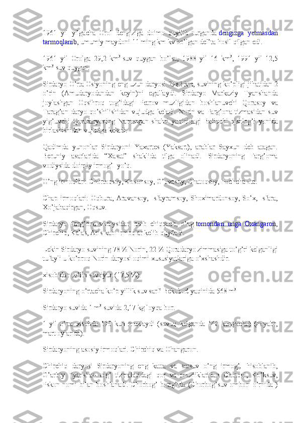 1961 yil	 yilgacha	 Orol	 dengiziga	 doimo	 quyilib	 turganda   dengizga	 yetmasdan
tarmoqlanib ,	
 umumiy	 maydoni	 11	 ming	 km	 kv	 bo’lgan	 del’ta	 hosil	 qilgan	 edi.
1961	
 yil	 Orolga	 29,2	 km 3
  suv	 quygan	 bo’lsa,	 1988	 yil	 16	 km 3
,	 1991	 yil	 12,5
km 3
  suv	
 quygan.
Sirdaryo
 O’rta	 Osiyoning	 eng	 uzun	 daryosi	 2982	 km,	 suvining	 ko’pligi	 jihatidan	 2
o’rin	
 (Amudaryodandan	 keyin)ni	 egallaydi.	 Sirdaryo	 Markaziy	 Tyanshanda
joylashgan	
 Oqsihroq	 tog’idagi	 Petrov	 muzligidan	 boshlanuvchi	 Qorasoy	 va
Tarag’an	
 daryo	 qo’shilishidan	 vujudga	 keladi.	 Norin	 va	 Farg’ona	 tizmasidan	 suv
yig’uvchi	
 Qoradaryoning	 Namangan	 shahri	 yaqinidagi	 Baliqchi	 qishlog’i	 yonida
birlashishidan	
 vujudga	 keladi.
Qadimda	
 yunonlar	 Sirdaryoni	 Yaxartes	 (Yaksart),	 arablar	 Sayxun	 deb	 atagan.
Beruniy	
 asarlarida	 “Xasat”	 shaklida	 tilga	 olinadi.	 Sirdaryoning	 Farg’oma
vodiysida	
 doimiy	 irmog’I	 yo’q.
O’ng	
 irmoqlari:	 Chortoqsoy,	 Kosonsoy,	 G’ovasoy,	 Chatoqsoy,	 Pochcha	 ota.
Chap	
 irmoqlari:	 Oqbura,	 Aravansoy,	 Isfayramsoy,	 Shoximardonsoy,	 So’x,	 Isfara,
Xo’jabaqirgan,	
 Oqsuv.
Sirdaryo	
 Farg’ona	 vodiysidan	 oqib	 chiqqach,	 o’ng   tomondan	 unga	 Oxangaron ,
Chirchiq,	
 Kalas,	 Aris	 kabi	 irmoqlar	 kelib	 quyiladi.
Lekin	
 Sirdaryo	 suvining	 78	 %	 Norin,	 22	 %	 Qoradaryo	 zimmasiga	 to’g’ri	 kelganligi
tufayli	
 u ko’proq	 Norin	 daryosi	 oqimi	 xususiyatlariga	 o’xshashdir.
xisobidan	
 to’lin	 suv	 iyun	 (17,5	 %).
Sirdaryoning	
 o’rtacha	 ko’p	 yillik	 suv	 sarfi	 Bekobod	 yaqinida	 568	 m 3
Sirdaryo	
 suvida	 1 m 3
  suvida	 2,17	 kg	 loyqa	 bor.
1	
 yil	 o’rta	 xisobda	 110	 kun	 muzlaydi	 (sovuq	 kelganda	 140	 kungacha)	 (noyabr,
mart	
 oylarida).
Sirdaryoning	
 asosiy	 irmoqlari.	 Chirchiq	 va	 Ohangaron.
Chirchiq	
 daryosi	 Sirdaryoning	 eng	 katta	 va	 sersuv	 o’ng	 irmog’I	 hisoblanib,
G’arbiy	
 Tyanshan	 tog’	 tizmalaridagi	 qor	 va	 muzliklaridan	 Chotqol,	 Ko’ksuv,
Pskon	
 nomi	 bilan	 boshlanadi.	 Chorbog’	 botig’ida	 (Chorbog’suv	 ombori	 o’rnida	 ) 