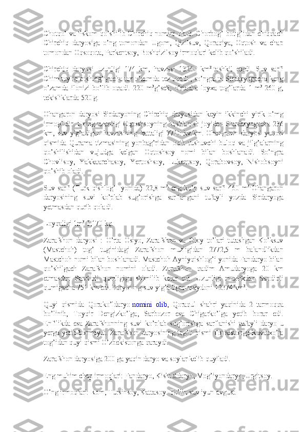 Chotqol va	 Pskom	 qo’shilib	 Chirchiq	 nomini	 oladi.	 Chorbog’	 botig’idan	 chiqqach
Chirchiq	
 daryosiga	 o’ng	 tomondan	 Ugom,	 Qizilsuv,	 Qoraqiya,	 Oqtosh	 va	 chap
tomondan	
 Oqsoqota,	 Parkentsoy,	 Boshqizilsoy	 irmoqlari	 kelib	 qo’shiladi.
Chirchiq	
 daryosi	 uzunligi	 174	 km,	 havzasi	 13240	 km 2
  tashkil	 etadi.	 Suv	 sarfi
Chimboyliq	
 qishlog’igacha	 tor	 o’zamda	 tez	 oqadi.,	 so’ngra	 to	 Sirdaryogacha	 keng
o’zamda	
 ilonizi	 bo’lib	 oqadi.	 220	 m 3
g’sek,	 o’rtacha	 loyxa	 tog’larda	 1 m 3
  260	 g,
tekisliklarda	
 520	 g.
Ohangaron	
 daryosi	 Sirdaryoning	 Chirchiq	 daryosidan	 keyin	 ikkinchi	 yirik	 o’mg
irmog’idir.	
 Uning	 uzunligi	 Oqtoshsoyning	 boshlanish	 joyidan	 Siurdaryogacha	 236
km,	
 suv	 yig’adigan	 havzasining	 kattaligi	 7710	 kv.km.	 Ohangaron	 daryosi	 yuqori
qismida	
 Qurama	 tizmasining	 yonbag’ridan	 oqib	 tushuvchi	 buloq	 va	 jilg’alarning
qo’shilishidan	
 vujudga	 kelgan	 Oqtoshsoy	 nomi	 bilan	 boshlanadi.	 So’ngra
Chovlisoy,	
 Yakkaarchasoy,	 Yertoshsoy,	 Lukentsoy,	 Qorabovsoy,	 Nishobsoyni
qo’shib	
 oladi.
Suv	
 sarfi	 (Turk	 qishlog’I	 yonida)	 22,8	 m 3,
  eng	 ko’p	 suv	 sarfi	 460	 m 3.  
Ohangaron
daryosining	
 suvi	 ko’plab	 sug’orishga	 sarflangani	 tufayli	 yozda	 Sirdaryoga
yetmasdan	
 qurib	 qoladi.
Loyqaligi	
 1m 3
  0,170	 kg.
Zarafshon	
 daryosi	 : O’rta	 Osiyo,	 Zarafshon	 va	 Oloy	 to’lari	 tutashgan	 Ko’ksuv
(Mastchoh)	
 tog’	 tuginidagi	 Zarafshon	 muzligidan	 2772,5	 m	 balandlikdan
Mastchoh	
 nomi	 bilan	 boshlanadi.	 Mastchoh	 Ayniyqishlog’i	 yonida	 Fandaryo	 bilan
qo’shilgach	
 Zarafshon	 nomini	 oladi.	 Zarafshon	 qadim	 Amudaryoga	 20	 km
etmasdan	
 Sandiqli	 qumligiga	 shimilib	 ketar	 edi.	 Uzunligi	 muzlikdan	 Sandiqli
qumigacha	
 751	 km	 edi.Daryoning	 suv	 yig’adigan	 maydoni	 12374	 km 2
.
Quyi	
 qismida	 Qorako’ldaryo   nomini	 olib ,	 Qoraqul	 shahri	 yaqinida	 2 tarmoqqa
bo’linib,	
 Toyqir	 Dengizko’lga,	 Sarbozor	 esa	 Chigarko’lga	 yetib	 borar	 edi.
Enfilikda	
 esa	 Zarafshonning	 suvi	 ko’plab	 sug’orishga	 sarflanishi	 tufayli	 daryo	 u
yerga	
 yetib	 bormaydi.	 Zarafshon	 daryosining	 tog’li	 qismi	 Tojikistonga	 Ravatxo’ja
tog’idan	
 quyi	 qismi	 O’zbekistonga	 qaraydi.
Zarafshon	
 daryosiga	 200	 ga	 yaqin	 daryo	 va	 soylar	 kelib	 quyiladi.
Eng	
 muhim	 chap	 irmoqlari:	 Fandaryo,	 Kishtutdaryo,	 Mog’iyondaryo,	 Urgitsoy.
O’ng	
 irmoqlari:	 Rom,	 Tursinsoy,	 Kattasoy.	 To’lin	 suv	 iyun-avgust. 