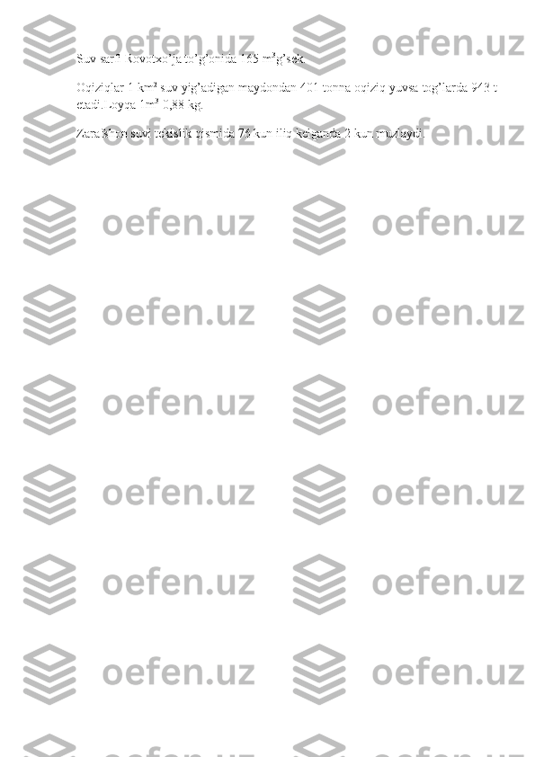 Suv sarfi	 Rovotxo’ja	 to’g’onida	 165	 m 3
g’sek.
Oqiziqlar	
 1 km 2
  suv	 yig’adigan	 maydondan	 401	 tonna	 oqiziq	 yuvsa	 tog’larda	 943	 t
etadi.Loyqa	
 1m 3
  0,88	 kg.
Zarafshon	
 suvi	 tekislik	 qismida	 76	 kun	 iliq	 kelganda	 2 kun	 muzlaydi. 