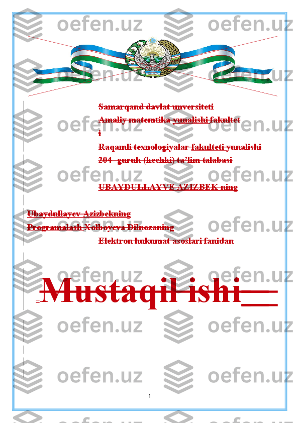 Samarqand davlat unversiteti
Amaliy matemtika  yunalishi  fakultet
i
Raqamli texnologiyalar  fakulteti  yunalishi
204- guruh (kechki) ta’lim talabasi
UBAYDULLAYVE AZIZBEK ning
Ubaydullayev Azizbekning
P rogramalash   Xolboyeva Dilnozaning
Elektron hukumat asoslari fanidan
   Mustaqil ishi         
1 