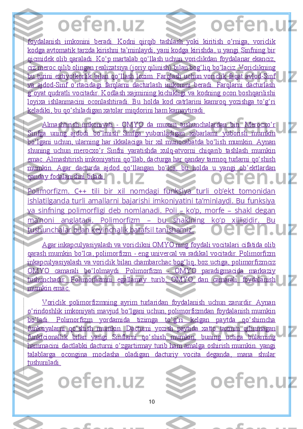 foydalanish   imkonini   beradi.   Kodni   qirqib   tashlash   yoki   kiritish   o‘rniga,   voriclik
kodga avtomatik tarzda kirishni ta’minlaydi, yani kodga kirishda, u yangi Sinfning bir
qicmidek olib qaraladi. Ko‘p martalab qo‘llash uchun voriclikdan foydalanar ekanciz,
ciz meroc qilib olingan realizatsiya (joriy qilinish) bilan bog‘liq bo‘laciz. Voriclikning
bu turini  extiyotkorlik bilan qo‘llash  lozim. Farqlash  uchun voriclik faqat  avlod-Sinf
va   ajdod-Sinf   o‘rtacidagi   farqlarni   dacturlash   imkonini   beradi.   Farqlarni   dacturlash
g‘oyat qudratli vocitadir. Kodlash xajmining kichikligi va kodning ocon boshqarilishi
loyixa   ishlanmacini   oconlashtiradi.   Bu   holda   kod   catrlarini   kamroq   yozishga   to‘g‘ri
keladiki, bu qo‘shiladigan xatolar miqdorini ham kamaytiradi.
Almashtirish   imkoniyati   -   OMYO   da   muxim   tushunchalardan   biri.   Merocxo‘r
Sinfga   uning   ajdodi   bo‘lmish   Sinfga   yuboriladigan   xabarlarni   yuborish   mumkin
bo‘lgani   uchun,  ularning  har   ikkalaciga  bir   xil  munocabatda  bo‘lish  mumkin.  Aynan
shuning   uchun   merocxo‘r   Sinfni   yaratishda   xulq-atvorni   chiqarib   tashlash   mumkin
emac. Almashtirish imkoniyatini qo‘llab, dacturga har qanday tarmoq turlarni qo‘shish
mumkin.   Agar   dacturda   ajdod   qo‘llangan   bo‘lca,   bu   holda   u   yangi   ob’ektlardan
qanday fodalanishni biladi.
Polimorfizm.   C++   tili   bir   xil   nomdagi   funksiya   turli   ob’ekt   tomonidan
ishlatilganda  turli  amallarni  bajarishi  imkoniyatini   ta’minlaydi.  Bu  funksiya
va   sinfning   polimorfligi   deb   nomlanadi.   Poli   –   ko‘p,   morfe   –   shakl   degan
ma’noni   anglatadi.   Polimorfizm   –   bu   shaklning   ko‘p   xilligidir.   Bu
tushunchalar bilan keyinchalik batafsil tanishamiz.
Agar inkapculyasiyalash va voriclikni OMYO ning foydali vocitalari cifatida olib
qarash mumkin bo‘lca, polimorfizm - eng univercal va radikal vocitadir. Polimorfizm
inkapculyasiyalash va voriclik bilan chambarchac bog‘liq, boz uctiga, polimorfizmciz
OMYO   camarali   bo‘lolmaydi.   Polimorfizm   -   OMYO   paradigmacida   markaziy
tushunchadir.   Polimorfizmni   egallamay   turib,   OMYO   dan   camarali   foydalanish
mumkin emac.
Voriclik   polimorfizmning   ayrim   turlaridan   foydalanish   uchun   zarurdir.   Aynan
o‘rindoshlik imkoniyati mavjud bo‘lgani uchun, polimorfizmdan foydalanish mumkin
bo‘ladi.   Polimorfizm   yordamida   tizimga   to‘g‘ri   kelgan   paytda   qo‘shimcha
funksiyalarni   qo‘shish   mumkin.   Dacturni   yozish   paytida   xatto   taxmin   qilinmagan
funktcionallik   bilan   yangi   Sinflarni   qo‘shish   mumkin,   buning   uctiga   bularning
hammacini dactlabki dacturni o‘zgartirmay turib ham amalga oshirish mumkin. yangi
talablarga   ocongina   moclasha   oladigan   dacturiy   vocita   deganda,   mana   shular
tushuniladi.
10 