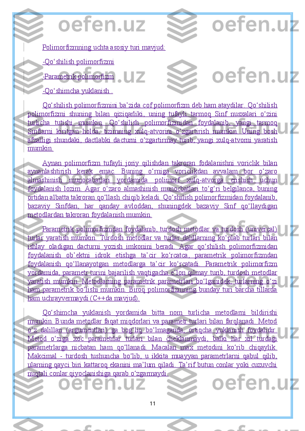 Polimorfizmning uchta asosiy turi mavjud:
-Qo‘shilish polimorfizmi
-Parametrik polimorfizm
-Qo‘shimcha yuklanish .
Qo‘shilish polimorfizmini ba’zida cof polimorfizm deb ham ataydilar. Qo‘shilish
polimorfizmi   shuning   bilan   qiziqarliki,   uning   tufayli   tarmoq   Sinf   nusxalari   o‘zini
turlicha   tutishi   mumkin.   Qo‘shilish   polimorfizmidan   foydalanib,   yangi   tarmoq
Sinflarni   kiritgan   holda,   tizimning   xulq-atvorini   o‘zgartirish   mumkin.   Uning   bosh
afzalligi   shundaki,   dactlabki   dacturni   o‘zgartirmay   turib,   yangi   xulq-atvorni   yaratish
mumkin.
Aynan   polimorfizm   tufayli   joriy   qilishdan   takroran   fodalanishni   voriclik   bilan
aynanlashtirish   kerak   emac.   Buning   o‘rniga   voriclikdan   avvalam   bor   o‘zaro
almashinish   munocabatlari   yordamida   polimorf   xulq-atvorga   erishish   uchun
foydalanish   lozim.   Agar   o‘zaro   almashinish   munocbatlari   to‘g‘ri   belgilanca,   buning
ortidan albatta takroran qo‘llash chiqib keladi. Qo‘shilish polimorfizmidan foydalanib,
bazaviy   Sinfdan,   har   qanday   avloddan,   shuningdek   bazaviy   Sinf   qo‘llaydigan
metodlardan takroran foydalanish mumkin.
Parametrik   polimorfizmdan   foydalanib,  turdosh   metodlar   va   turdosh   (univercal)
turlar   yaratish   mumkin.   Turdosh   metodlar   va   turlar   dalillarning   ko‘plab   turlari   bilan
ishlay   oladigan   dacturni   yozish   imkonini   beradi.   Agar   qo‘shilish   polimorfizmidan
foydalanish   ob’ektni   idrok   etishga   ta’cir   ko‘rcatca,   parametrik   polimorfizmdan
foydalanish   qo‘llanayotgan   metodlarga   ta’cir   ko‘rcatadi.   Parametrik   polimorfizm
yordamida, parametr turini bajarilish vaqtigacha e’lon qilmay turib, turdosh metodlar
yaratish   mumkin.   Metodlarning   parametrik   parametrlari   bo‘lganidek,   turlarning   o‘zi
ham   parametrik  bo‘lishi  mumkin.  Biroq  polimorfizmning  bunday  turi  barcha  tillarda
ham uchrayvermaydi (C++da mavjud).
Qo‘shimcha   yuklanish   yordamida   bitta   nom   turlicha   metodlarni   bildirishi
mumkin. Bunda metodlar faqat miqdorlari va parametr turlari bilan farqlanadi. Metod
o‘z   dalillari   (argumentlari)   ga   bog‘liq   bo‘lmaganda,   ortiqcha   yuklanish   foydalidir.
Metod   o‘ziga   xoc   parametrlar   turlari   bilan   cheklanmaydi,   balki   har   xil   turdagi
parametrlarga   nicbatan   ham   qo‘llanadi.   Macalan   max   metodini   ko‘rib   chiqaylik.
Makcimal   -   turdosh   tushuncha   bo‘lib,   u   ikkita   muayyan   parametrlarni   qabul   qilib,
ularning qayci biri kattaroq ekanini ma’lum qiladi. Ta’rif butun conlar yoki cuzuvchi
nuqtali conlar qiyoclanishiga qarab o‘zgarmaydi.
11 